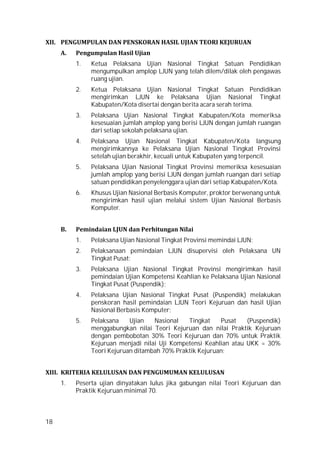 18
XII. PENGUMPULAN DAN PENSKORAN HASIL UJIAN TEORI KEJURUAN
A. Pengumpulan Hasil Ujian
1. Ketua Pelaksana Ujian Nasional Tingkat Satuan Pendidikan
mengumpulkan amplop LJUN yang telah dilem/dilak oleh pengawas
ruang ujian.
2. Ketua Pelaksana Ujian Nasional Tingkat Satuan Pendidikan
mengirimkan LJUN ke Pelaksana Ujian Nasional Tingkat
Kabupaten/Kota disertai dengan berita acara serah terima.
3. Pelaksana Ujian Nasional Tingkat Kabupaten/Kota memeriksa
kesesuaian jumlah amplop yang berisi LJUN dengan jumlah ruangan
dari setiap sekolah pelaksana ujian.
4. Pelaksana Ujian Nasional Tingkat Kabupaten/Kota langsung
mengirimkannya ke Pelaksana Ujian Nasional Tingkat Provinsi
setelah ujian berakhir, kecuali untuk Kabupaten yang terpencil.
5. Pelaksana Ujian Nasional Tingkat Provinsi memeriksa kesesuaian
jumlah amplop yang berisi LJUN dengan jumlah ruangan dari setiap
satuan pendidikan penyelenggara ujian dari setiap Kabupaten/Kota.
6. Khusus Ujian Nasional Berbasis Komputer, proktor berwenang untuk
mengirimkan hasil ujian melalui sistem Ujian Nasional Berbasis
Komputer.
B. Pemindaian LJUN dan Perhitungan Nilai
1. Pelaksana Ujian Nasional Tingkat Provinsi memindai LJUN;
2. Pelaksanaan pemindaian LJUN disupervisi oleh Pelaksana UN
Tingkat Pusat;
3. Pelaksana Ujian Nasional Tingkat Provinsi mengirimkan hasil
pemindaian Ujian Kompetensi Keahlian ke Pelaksana Ujian Nasional
Tingkat Pusat (Puspendik);
4. Pelaksana Ujian Nasional Tingkat Pusat (Puspendik) melakukan
penskoran hasil pemindaian LJUN Teori Kejuruan dan hasil Ujian
Nasional Berbasis Komputer;
5. Pelaksana Ujian Nasional Tingkat Pusat (Puspendik)
menggabungkan nilai Teori Kejuruan dan nilai Praktik Kejuruan
dengan pembobotan 30% Teori Kejuruan dan 70% untuk Praktik
Kejuruan menjadi nilai Uji Kompetensi Keahlian atau UKK = 30%
Teori Kejuruan ditambah 70% Praktik Kejuruan;
XIII. KRITERIA KELULUSAN DAN PENGUMUMAN KELULUSAN
1. Peserta ujian dinyatakan lulus jika gabungan nilai Teori Kejuruan dan
Praktik Kejuruan minimal 70.
 