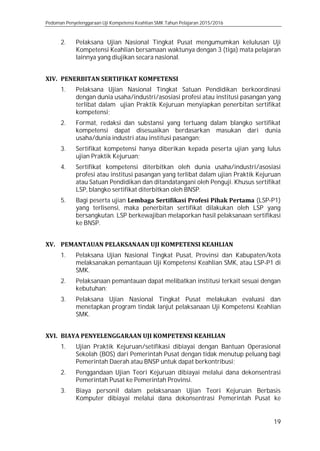 Pedoman Penyelenggaraan Uji Kompetensi Keahlian SMK Tahun Pelajaran 2015/2016
19
2. Pelaksana Ujian Nasional Tingkat Pusat mengumumkan kelulusan Uji
Kompetensi Keahlian bersamaan waktunya dengan 3 (tiga) mata pelajaran
lainnya yang diujikan secara nasional.
XIV. PENERBITAN SERTIFIKAT KOMPETENSI
1. Pelaksana Ujian Nasional Tingkat Satuan Pendidikan berkoordinasi
dengan dunia usaha/industri/asosiasi profesi atau institusi pasangan yang
terlibat dalam ujian Praktik Kejuruan menyiapkan penerbitan sertifikat
kompetensi;
2. Format, redaksi dan substansi yang tertuang dalam blangko sertifikat
kompetensi dapat disesuaikan berdasarkan masukan dari dunia
usaha/dunia industri atau institusi pasangan;
3. Sertifikat kompetensi hanya diberikan kepada peserta ujian yang lulus
ujian Praktik Kejuruan;
4. Sertifikat kompetensi diterbitkan oleh dunia usaha/industri/asosiasi
profesi atau institusi pasangan yang terlibat dalam ujian Praktik Kejuruan
atau Satuan Pendidikan dan ditandatangani oleh Penguji. Khusus sertifikat
LSP, blangko sertifikat diterbitkan oleh BNSP.
5. Bagi peserta ujian Lembaga Sertifikasi Profesi Pihak Pertama (LSP-P1)
yang terlisensi, maka penerbitan sertifikat dilakukan oleh LSP yang
bersangkutan. LSP berkewajiban melaporkan hasil pelaksanaan sertifikasi
ke BNSP.
XV. PEMANTAUAN PELAKSANAAN UJI KOMPETENSI KEAHLIAN
1. Pelaksana Ujian Nasional Tingkat Pusat, Provinsi dan Kabupaten/kota
melaksanakan pemantauan Uji Kompetensi Keahlian SMK, atau LSP-P1 di
SMK.
2. Pelaksanaan pemantauan dapat melibatkan institusi terkait sesuai dengan
kebutuhan;
3. Pelaksana Ujian Nasional Tingkat Pusat melakukan evaluasi dan
menetapkan program tindak lanjut pelaksanaan Uji Kompetensi Keahlian
SMK.
XVI. BIAYA PENYELENGGARAAN UJI KOMPETENSI KEAHLIAN
1. Ujian Praktik Kejuruan/setifikasi dibiayai dengan Bantuan Operasional
Sekolah (BOS) dari Pemerintah Pusat dengan tidak menutup peluang bagi
Pemerintah Daerah atau BNSP untuk dapat berkontribusi;
2. Penggandaan Ujian Teori Kejuruan dibiayai melalui dana dekonsentrasi
Pemerintah Pusat ke Pemerintah Provinsi.
3. Biaya personil dalam pelaksanaan Ujian Teori Kejuruan Berbasis
Komputer dibiayai melalui dana dekonsentrasi Pemerintah Pusat ke
 