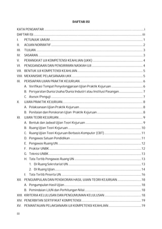 iii
DAFTAR ISI
KATA PENGANTAR ..................................................................................................................................................i
DAFTAR ISI...............................................................................................................................................................iii
I. PETUNJUK UMUM........................................................................................................................................ 1
II. ACUAN NORMATIF...................................................................................................................................... 2
III. TUJUAN ............................................................................................................................................................ 3
IV. SASARAN ......................................................................................................................................................... 3
V. PERANGKAT UJI KOMPETENSI KEAHLIAN (UKK) ......................................................................... 4
VI. PENGGANDAAN DAN PENGIRIMAN NASKAH UJI........................................................................... 4
VII. BENTUK UJI KOMPETENSI KEAHLIAN................................................................................................ 5
VIII. MEKANISME PELAKSANAAN UKK........................................................................................................ 5
IX. PERSIAPAN UJIAN PRAKTIK KEJURUAN............................................................................................ 6
A. Verifikasi Tempat Penyelenggaraan Ujian Praktik Kejuruan .............................................. 6
B. Persyaratan Dunia Usaha/Dunia Industri atau Institusi Pasangan................................... 7
C. Asesor/Penguji ...................................................................................................................................... 7
X. UJIAN PRAKTIK KEJURUAN..................................................................................................................... 8
A. Pelaksanaan Ujian Praktik Kejuruan............................................................................................. 8
B. Penilaian dan Penskoran Ujian Praktik Kejuruan................................................................... 8
XI. UJIAN TEORI KEJURUAN........................................................................................................................... 9
A. Bentuk dan Jadwal Ujian Teori Kejuruan .................................................................................... 9
B. Ruang Ujian Teori Kejuruan ...........................................................................................................10
C. Ruang Ujian Teori Kejuruan Berbasis Komputer (CBT)......................................................11
D. Pengawas Satuan Pendidikan ........................................................................................................11
E. Pengawas Ruang UN..........................................................................................................................12
F. Proktor UNBK.......................................................................................................................................12
G. Teknisi UNBK........................................................................................................................................13
H. Tata Tertib Pengawas Ruang UN ..................................................................................................13
1. Di Ruang Sekretariat UN ...........................................................................................................13
2. Di Ruang Ujian...............................................................................................................................14
I. Tata Tertib Peserta UN .....................................................................................................................16
XII. PENGUMPULAN DAN PENSKORAN HASIL UJIAN TEORI KEJURUAN ...................................18
A. Pengumpulan Hasil Ujian.................................................................................................................18
B. Pemindaian LJUN dan Perhitungan Nilai...................................................................................18
XIII. KRITERIA KELULUSAN DAN PENGUMUMAN KELULUSAN......................................................18
XIV. PENERBITAN SERTIFIKAT KOMPETENSI........................................................................................19
XV. PEMANTAUAN PELAKSANAAN UJI KOMPETENSI KEAHLIAN................................................19
 