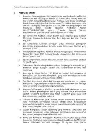 Pedoman Penyelenggaraan Uji Kompetensi Keahlian SMK Tahun Pelajaran 2015/2016
1
I. PETUNJUK UMUM
1. Pedoman Penyelenggaraan Uji Kompetensi ini merujuk Peraturan Menteri
Pendidikan dan Kebudayaan Nomor 57 Tahun 2015 tentang Penilaian
Pemerintah melalui Ujian Nasional dan Penilaian Hasil Belajar oleh Satuan
Pendidikan melalui Ujian Sekolah/Madrasah/Pendidikan Kesetaraan pada
SMP/MTs atau yang Sederajat dan SMA/MA/SMK atau yang Sedejarat dan
Peraturan Badan Standar Nasional Pendidikan Nomor
0034/P/BSNP/XII/2015 tentang Prosedur Operasi Standar
Penyenggaraan Ujian Nasional Tahun Pelajaran 2015/2016;
2. Uji Kompetensi Keahlian adalah bagian Ujian Nasional pada Sekolah
Menengah Kejuruan terdiri atas Ujian Teori Kejuruan dan Ujian Praktik
Kejuruan;
3. Uji Kompetensi Keahlian bertujuan untuk mengukur pencapaian
kompetensi siswa pada level tertentu sesuai Kompetensi Keahlian yang
ditempuh di SMK;
4. Perangkat Uji Kompetensi Keahlian disusun mengacu pada Permendiknas
Nomor 28 Tahun 2009 tentang Standar Kompetensi dan Kompetensi
Dasar Kejuruan SMK;
5. Ujian Kompetensi Keahlian dilaksanakan oleh Pelaksana Ujian Nasional
Tingkat Provinsi;
6. Sekema sertifikasi adalah paket kompetensi dan persyaratan spesifik yang
berkaitan dengan kategori jabatan atau keterampilan tertentu dari
seseorang.
7. Lembaga Sertifikasi Profesi (LSP) Pihak ke-1 adalah SMK pelaksana uji
kompetensi dan sertifikasi kompetensi yang telah mendapatkan lisensi
dari Badan Nasional Sertifikasi Profesi (BNSP).
8. Sertifikat Kompetensi adalah bukti pengakuan tertulis atas penguasaan
kompetensi kerja pada jenis profesi tertentu yang diberikan oleh lembaga
yang berwenang sesuai peraturan perundangan.
9. Asesmen/uji kompetensi adalah proses penilaian baik teknis maupun non
teknis melalui pengumpulan bukti yang relevan untuk menentukan
apakah seseorang kompeten atau belum kompeten pada suatu unit
kompetensi atau kualifikasi tertentu.
10. Tempat Uji Kompetensi (TUK) adalah tempat asesmen/uji kompetensi
yang memenuhi persyaratan sebagai tempat untuk melaksanakan
asesmen/uji kompetensi sesuai dengan materi dan metoda asesmen/uji
kompetensi yang akan dilaksanakan.
11. Asesor Kompetensi adalah seseorang yang memiliki kompetensi dan
memenuhi persyaratan untuk melakukan dan/atau menilai asesmen/uji
kompetensi pada jenis dan kualifikasi tertentu.
12. Nama dan Kodefikasi Kompetensi Keahlian yang diujikan sesuai Surat
Keputusan Direktur Jenderal Manajemen Pendidikan Dasar dan Menengah
Nomor 251/C/KEP/MN/2008 tertanggal 22 Agustus 2008 (daftar
 