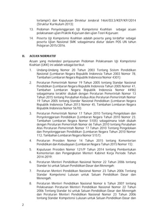 2
terlampir) dan Keputusan Direktur Jenderal 1464/D3.3/KEP/KP/2014
(Struktur Kurikulum 2013);
13. Pedoman Penyelenggaraan Uji Kompetensi Keahlian sebagai acuan
pelaksanaan ujian Praktik Kejuruan dan ujian Teori Kejuruan;
14. Peserta Uji Kompetensi Keahlian adalah peserta yang terdaftar sebagai
peserta Ujian Nasional SMK sebagaimana diatur dalam POS UN tahun
Pelajaran 2015/2016.
II. ACUAN NORMATIF
Acuan yang melandasi penyusunan Pedoman Pelaksanaan Uji Kompetensi
Keahian (UKK) ini adalah sebagai berikut:
1. Undang-Undang Nomor 20 Tahun 2003 Tentang Sistem Pendidikan
Nasional (Lembaran Negara Republik Indonesia Tahun 2003 Nomor 78,
Tambahan Lembaran Negara Republik Indonesia Nomor 4301);
2. Peraturan Pemerintah Nomor 19 Tahun 2005 tentang Standar Nasional
Pendidikan (Lembaran Negara Republik Indonesia Tahun 2005 Nomor 41,
Tambahan Lembaran Negara Republik Indonesia Nomor 4496)
sebagaimana terakhir diubah dengan Peraturan Pemerintah Nomor 13
Tahun 2015 tentang Perubahan Kedua Atas Peraturan Pemerintah Nomor
19 Tahun 2005 tentang Standar Nasional Pendidikan (Lembaran Negara
Republik Indonesia Tahun 2013 Nomor 45, Tambahan Lembaran Negara
Republik Indonesia Nomor 5670);
3. Peraturan Pemerintah Nomor 17 Tahun 2010 Tentang Pengelolaan dan
Penyelenggaraan Pendidikan (Lembaran Negara Tahun 2010 Nomor 23,
Tambahan Lembaran Negara Nomor 5105) sebagaimana telah diubah
dengan Peraturan Pemerintah Nomor 66 Tahun 2010 tentang Perubahan
Atas Peraturan Pemerintah Nomor 17 Tahun 2010 Tentang Pengelolaan
dan Penyelenggaraan Pendidikan (Lembaran Negara Tahun 2010 Nomor
112, Tambahan Lembaran Negara Nomor 5157);
4. Peraturan Presiden Nomor 14 Tahun 2015 tentang Kementerian
Pendidikan dan Kebudayaan (Lembaran Negara Tahun 2015 Nomor 15);
5. Keputusan Presiden Nomor 121/P Tahun 2014 tentang Pembentukan
Kementerian dan Pengangkatan Menteri Kabinet Kerja Periode Tahun
2014-2019;
6. Peraturan Menteri Pendidikan Nasional Nomor 22 Tahun 2006 tentang
Standar Isi untuk Satuan Pendidikan Dasar dan Menengah;
7. Peraturan Menteri Pendidikan Nasional Nomor 23 Tahun 2006 Tentang
Standar Kompetensi Lulusan untuk Satuan Pendidikan Dasar dan
Menengah;
8. Peraturan Menteri Pendidikan Nasional Nomor 6 Tahun 2007 tentang
Pelaksanaan Peraturan Menteri Pendidikan Nasional Nomor 22 Tahun
2006 Tentang Standar Isi untuk Satuan Pendidikan Dasar dan Menengah
dan Peraturan Menteri Pendidikan Nasional Nomor 23 Tahun 2006
tentang Standar Kompetensi Lulusan untuk Satuan Pendidikan Dasar dan
 