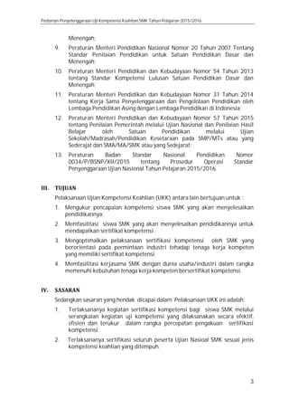 Pedoman Penyelenggaraan Uji Kompetensi Keahlian SMK Tahun Pelajaran 2015/2016
3
Menengah;
9. Peraturan Menteri Pendidikan Nasional Nomor 20 Tahun 2007 Tentang
Standar Penilaian Pendidikan untuk Satuan Pendidikan Dasar dan
Menengah;
10. Peraturan Menteri Pendidikan dan Kebudayaan Nomor 54 Tahun 2013
tentang Standar Kompetensi Lulusan Satuan Pendidikan Dasar dan
Menengah;
11. Peraturan Menteri Pendidikan dan Kebudayaan Nomor 31 Tahun 2014
tentang Kerja Sama Penyelenggaraan dan Pengelolaan Pendidikan oleh
Lembaga Pendidikan Asing dengan Lembaga Pendidikan di Indonesia;
12. Peraturan Menteri Pendidikan dan Kebudayaan Nomor 57 Tahun 2015
tentang Penilaian Pemerintah melalui Ujian Nasional dan Penilaian Hasil
Belajar oleh Satuan Pendidikan melalui Ujian
Sekolah/Madrasah/Pendidikan Kesetaraan pada SMP/MTs atau yang
Sederajat dan SMA/MA/SMK atau yang Sedejarat;
13. Peraturan Badan Standar Nasional Pendidikan Nomor
0034/P/BSNP/XII/2015 tentang Prosedur Operasi Standar
Penyenggaraan Ujian Nasional Tahun Pelajaran 2015/2016.
III. TUJUAN
Pelaksanaan Ujian Kompetensi Keahlian (UKK) antara lain bertujuan untuk :
1. Mengukur pencapaian kompetensi siswa SMK yang akan menyelesaikan
pendidikannya;
2. Memfasilitasi siswa SMK yang akan menyelesaikan pendidikannya untuk
mendapatkan sertifikat kompetensi .
3. Mengoptimalkan pelaksanaan sertifikasi kompetensi oleh SMK yang
berorientasi pada permintaan industri tehadap tenaga kerja kompeten
yang memiliki sertifikat kompetensi.
4. Memfasilitasi kerjasama SMK dengan dunia usaha/industri dalam rangka
memenuhi kebutuhan tenaga kerja kompeten bersertifikat kompetensi.
IV. SASARAN
Sedangkan sasaran yang hendak dicapai dalam Pelaksanaan UKK ini adalah:
1. Terlaksananya kegiatan sertifikasi kompetensi bagi siswa SMK melalui
serangkaian kegiatan uji kompetensi yang dilaksanakan secara efektif,
efisien dan terukur dalam rangka percepatan pengakuan sertifikasi
kompetensi.
2. Terlaksananya sertifikasi seluruh peserta Ujian Nasioal SMK sesuai jenis
kompetensi keahlian yang ditempuh.
 