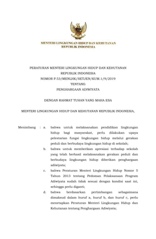 PERATURAN MENTERI LINGKUNGAN HIDUP DAN KEHUTANAN
REPUBLIK INDONESIA
NOMOR P.53/MENLHK/SETJEN/KUM.1/9/2019
TENTANG
PENGHARGAAN ADIWIYATA
DENGAN RAHMAT TUHAN YANG MAHA ESA
MENTERI LINGKUNGAN HIDUP DAN KEHUTANAN REPUBLIK INDONESIA,
Menimbang : a. bahwa untuk melaksanakan pendidikan lingkungan
hidup bagi masyarakat, perlu dilakukan upaya
pelestarian fungsi lingkungan hidup melalui gerakan
peduli dan berbudaya lingkungan hidup di sekolah;
b. bahwa untuk memberikan apresiasi terhadap sekolah
yang telah berhasil melaksanakan gerakan peduli dan
berbudaya lingkungan hidup diberikan penghargaan
adiwiyata;
c. bahwa Peraturan Menteri Lingkungan Hidup Nomor 5
Tahun 2013 tentang Pedoman Pelaksanaan Program
Adiwiyata sudah tidak sesuai dengan kondisi saat ini,
sehingga perlu diganti;
d. bahwa berdasarkan pertimbangan sebagaimana
dimaksud dalam huruf a, huruf b, dan huruf c, perlu
menetapkan Peraturan Menteri Lingkungan Hidup dan
Kehutanan tentang Penghargaan Adiwiyata;
 