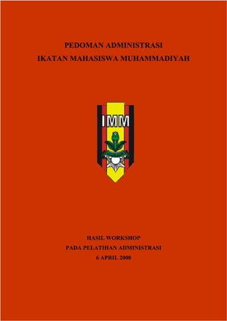 PEDOMAN ADMINISTRASI
     IKATAN MAHASISWA MUHAMMADIYAH




                                  HASIL WORKSHOP
                      PADA PELATIHAN ADMINISTRASI
                                        6 APRIL 2008




Diterbitkan oleh Bidang Organisasi DPD IMM Jawa Tengah periode 06-08_________________Hal 1 dari 32
 
