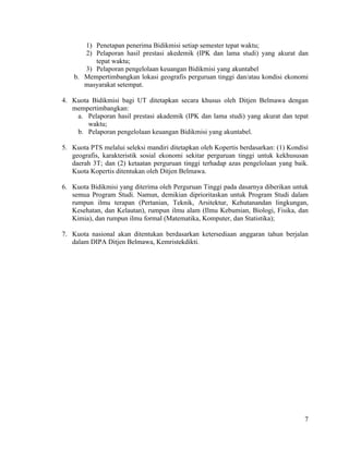7
1) Penetapan penerima Bidikmisi setiap semester tepat waktu;
2) Pelaporan hasil prestasi akedemik (IPK dan lama studi) yang akurat dan
tepat waktu;
3) Pelaporan pengelolaan keuangan Bidikmisi yang akuntabel
b. Mempertimbangkan lokasi geografis perguruan tinggi dan/atau kondisi ekonomi
masyarakat setempat.
4. Kuota Bidikmisi bagi UT ditetapkan secara khusus oleh Ditjen Belmawa dengan
mempertimbangkan:
a. Pelaporan hasil prestasi akademik (IPK dan lama studi) yang akurat dan tepat
waktu;
b. Pelaporan pengelolaan keuangan Bidikmisi yang akuntabel.
5. Kuota PTS melalui seleksi mandiri ditetapkan oleh Kopertis berdasarkan: (1) Kondisi
geografis, karakteristik sosial ekonomi sekitar perguruan tinggi untuk kekhususan
daerah 3T; dan (2) ketaatan perguruan tinggi terhadap azas pengelolaan yang baik.
Kuota Kopertis ditentukan oleh Ditjen Belmawa.
6. Kuota Bidikmisi yang diterima oleh Perguruan Tinggi pada dasarnya diberikan untuk
semua Program Studi. Namun, demikian diprioritaskan untuk Program Studi dalam
rumpun ilmu terapan (Pertanian, Teknik, Arsitektur, Kehutanandan lingkungan,
Kesehatan, dan Kelautan), rumpun ilmu alam (Ilmu Kebumian, Biologi, Fisika, dan
Kimia), dan rumpun ilmu formal (Matematika, Komputer, dan Statistika);
7. Kuota nasional akan ditentukan berdasarkan ketersediaan anggaran tahun berjalan
dalam DIPA Ditjen Belmawa, Kemristekdikti.
 