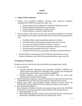 8
BAB IV
PENDANAAN
A. Jangka Waktu Pemberian
1. Bantuan biaya pendidikan Bidikmisi diberikan sejak mahasiswa ditetapkan
sebagaipenerima Bidikmisi di perguruan tinggi, yaitu:
a. Program Sarjana (S1) dan Diploma IV maksimal 8 (delapan) semester
b. Program Diploma III maksimal 6 (enam) semester
c. Program Diploma II maksimal 4 (empat) semester
d. Program Diploma I maksimal 2 (dua) semester
2. Khusus program studi Sarjana tertentu yang memerlukan pendidikan ke profesian
dan merupakan satu kesatuan, tetap diberikan bantuan sampai lulus program profesi,
yaitu:
a. Pendidikan Dokter dengan penambahan maksimal 4 semester.
b. Pendidikan Dokter Gigi dengan penambahan maksimal 4 semester.
c. Ners maksimal dengan penambahan maksimal 2 semester.
d. Pendidikan Dokter Hewan dengan penambahan maksimal 2 semester.
e. Farmasi dengan penambahan maksimal 2 semester.
f. Pendidikan Profesi lainnya yang strategis, ditetapkan oleh Dirjen Belmawa
3. Bantuan Bidikmisi untuk program profesi diberikan kepada mahasiswa yang
langsung melanjutkan studi keprofesiannya pada perguruan tinggi yang sama.
B. Komponen Pembiayaan
Komponen atau jenis dana bantuan biaya pendidikan dan penggunaannya adalah:
1. Biaya pendaftaran
a. Pendaftar Bidikmisi dibebaskan biaya pendaftaran SNMPTN, SBMPTN dan
seleksi mandiri pada salah satu PT (pendaftar secara otomatis akan mendapatkan
fasilitas bebas bayar di dalam sistem pendaftaran SBMPTN).
b. Pendaftar Bidikmisi yang sudah diterima melalui salah satu seleksi tidak
diperkenankan mendaftar seleksi lainnya.
2. Bantuan biaya penyelenggaraan yang dikelola perguruan tinggi maksimal sebesar Rp
2.400.000,00 (Dua juta empat ratus ribu rupiah) per-mahasiswa per-semester.
3. Bantuan biaya hidup yang diserahkan kepada mahasiswa minimal sebesar Rp
3.900.000,00 (Tiga juta sembilan ratus ribu rupiah) per mahasiswa per semester.
4. Biaya Pengelolaan Bidikmisi
Biaya Pengelolaan Bidikmisi diberikan ke perguruan tinggi sebesar Rp. 600.000,00
per mahasiswa, yang dapat digunakan dengan skala prioritas dan proporsional;
a. Biaya kedatangan “at cost”
b. Biaya hidup awal bagi calon mahasiswa yang berasal dari luar kota yang besarnya
maksimal Rp. 600.000,00 (Enam ratus ribu rupiah) untuk 30 hari
 