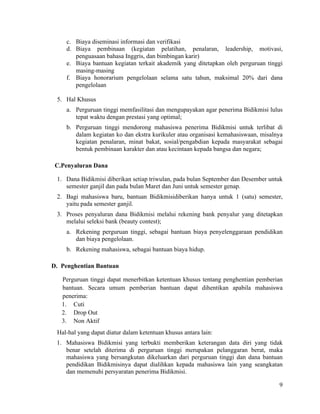 9
c. Biaya diseminasi informasi dan verifikasi
d. Biaya pembinaan (kegiatan pelatihan, penalaran, leadership, motivasi,
penguasaan bahasa Inggris, dan bimbingan karir)
e. Biaya bantuan kegiatan terkait akademik yang ditetapkan oleh perguruan tinggi
masing-masing
f. Biaya honorarium pengelolaan selama satu tahun, maksimal 20% dari dana
pengelolaan
5. Hal Khusus
a. Perguruan tinggi memfasilitasi dan mengupayakan agar penerima Bidikmisi lulus
tepat waktu dengan prestasi yang optimal;
b. Perguruan tinggi mendorong mahasiswa penerima Bidikmisi untuk terlibat di
dalam kegiatan ko dan ekstra kurikuler atau organisasi kemahasiswaan, misalnya
kegiatan penalaran, minat bakat, sosial/pengabdian kepada masyarakat sebagai
bentuk pembinaan karakter dan atau kecintaan kepada bangsa dan negara;
C.Penyaluran Dana
1. Dana Bidikmisi diberikan setiap triwulan, pada bulan September dan Desember untuk
semester ganjil dan pada bulan Maret dan Juni untuk semester genap.
2. Bagi mahasiswa baru, bantuan Bidikmisidiberikan hanya untuk 1 (satu) semester,
yaitu pada semester ganjil.
3. Proses penyaluran dana Bidikmisi melalui rekening bank penyalur yang ditetapkan
melalui seleksi bank (beauty contest);
a. Rekening perguruan tinggi, sebagai bantuan biaya penyelenggaraan pendidikan
dan biaya pengelolaan.
b. Rekening mahasiswa, sebagai bantuan biaya hidup.
D. Penghentian Bantuan
Perguruan tinggi dapat menerbitkan ketentuan khusus tentang penghentian pemberian
bantuan. Secara umum pemberian bantuan dapat dihentikan apabila mahasiswa
penerima:
1. Cuti
2. Drop Out
3. Non Aktif
Hal-hal yang dapat diatur dalam ketentuan khusus antara lain:
1. Mahasiswa Bidikmisi yang terbukti memberikan keterangan data diri yang tidak
benar setelah diterima di perguruan tinggi merupakan pelanggaran berat, maka
mahasiswa yang bersangkutan dikeluarkan dari perguruan tinggi dan dana bantuan
pendidikan Bidikmisinya dapat dialihkan kepada mahasiswa lain yang seangkatan
dan memenuhi persyaratan penerima Bidikmisi.
 