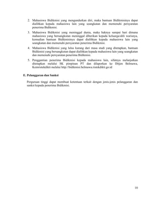 10
2. Mahasiswa Bidikmisi yang mengundurkan diri, maka bantuan Bidikmisinya dapat
dialihkan kepada mahasiswa lain yang seangkatan dan memenuhi persyaratan
penerima Bidikmisi.
3. Mahasiswa Bidikmisi yang meninggal dunia, maka haknya sampai hari dimana
mahasiswa yang bersangkutan meninggal diberikan kepada keluarga/ahli warisnya,
kemudian bantuan Bidikmisinya dapat dialihkan kepada mahasiswa lain yang
seangkatan dan memenuhi persyaratan penerima Bidikmisi.
4. Mahasiswa Bidikmisi yang lulus kurang dari masa studi yang ditetapkan, bantuan
Bidikmisi yang bersangkutan dapat dialihkan kepada mahasiswa lain yang seangkatan
dan memenuhi persyaratan penerima Bidikmisi.
5. Penggantian penerima Bidikmisi kepada mahasiswa lain, sifatnya melanjutkan
ditetapkan melalui SK pimpinan PT dan dilaporkan ke Ditjen Belmawa,
Kemristekdikti melalui http://bidikmisi.belmawa.ristekdikti.go.id
E. Pelanggaran dan Sanksi
Perguruan tinggi dapat membuat ketentuan terkait dengan jenis-jenis pelanggaran dan
sanksi kepada penerima Bidikmisi.
 