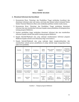 11
BAB V
MEKANISME SELEKSI
A. Diseminasi Informasi dan Koordinasi
1. Kementerian Riset, Teknologi, dan Pendidikan Tinggi melakukan koordinasi dan
diseminasi informasi antar unit utama, unit kerja dan instansi terkait termasuk Panitia
Seleksi Nasional Mahasiswa Baru serta melakukan publikasi melalui media massa;
2. Kementerian Riset, Teknologi, dan Pendidikan Tinggi melakukan diseminasi
informasi dan atau memberikan informasi kepada satuan pendidikan di kabupaten/kota
tentang program Bidikmisi;
3. Institusi pendidikan tinggi melakukan diseminasi informasi dan atau memberikan
informasi kepada sekolah dan publik tentang program Bidikmisi;
4. Kepala Sekolah/Madrasah atau yang sederajat mendiseminasi informasi program
Bidikmisi kepada seluruh siswa khususnya bagi siswa kelas12.
5. Kepala Sekolah/Madrasah atau yang sederajat dapat mengkoordinasikan dan
memfasilitasi seluruh proses pendaftaran di setiap sekolah tanpa mengenakan biaya
pada siswa pendaftar.
TAHAPAN	
Diseminasi	
Informasi	
Pendaftaran	
Seleksi	
Masuk	
Daftar	Ulang	&	
Verifikasi	
Penetapan	&	
Pembayaran	
Pengelolaan	
Ongoing	(Setiap	
Semester)	
	
		 		 		
		
	
		
ORGANISASI	
PELAKSANA	
Kemristekdikti	&	
Dinas	Terkait	
Sekolah	&	
Pelamar	
PT	&	
Kopertis	
PT,	Kopertis	&	
Calon	Penerima	
PT,	Kopertis	&	
Kemristekdikti	
PT,	Kopertis	&	
Kemristekdikti	
WAKTU	
Sepanjang	
Tahun	
Mulai	Januari	
Mengikuti	
Jalur	
Seleksi	
Pasca	
Pengumuman	
Seleksi	Masuk	
Agustus	-	
Desember	
Periode	Gasal:	
Sept-Feb	
Periode	Genap:	
Mar	-	Agt	
Gambar 1. Tahapan program Bidikmisi
proses
Web	:	
belmawa.	
ristekdikti.go.i
Melalui	Surat	
Menyurat
Melalui	Media	
Massa
1.	
Sekolah	(Online	/	
Semi	Online	/	
Offline)
Mandiri	
(Pemegang	
Kartu	KIP	/	KIS	
/	Sejenis)
2.	Seleksi	
Masuk	PT	
(SNMPTN,	
SBMPTN,	
PMDK-PN,	
Seleksi	
Mandiri),	
Seleksi	PTS
3.	
Kelulusan	
Seleksi	
Masuk
4.	Pendaftaran	
Ulang
5.	Verifikasi	
Kelayakan
6.	Pencalonan	
Kandidat
7.	SK	Rektor
8.	Penetapan	
Penerima
9.	Pembayaran
10.	Pelaporan
IP	/	IPK
11.	
Pengajuan	
Pembayaran
 