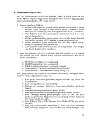 12
B. Pendaftaran Daring (On-line)
Tata cara pendaftaran Bidikmisi melalui SNMPTN, SBMPTN, PMDK Politeknik atau
Seleksi Mandiri perguruan tinggi secara daring pada laman bidikmisi (http://bidikmisi
belmawa.ristekdikti.go.id/) adalah sebagai berikut:
1. Tahapan pendaftaran Bidikmisi
a. Sekolah mendaftarkan diri sebagai institusi pemberi rekomendasi ke laman
Bidikmisi dengan melampirkan hasil pindaian (scan) (Lampiran II bagian
persetujuan dan tanda tangan) untuk mendapatkan nomor Kode Akses Sekolah.
b. Ditjen Belmawa memverifikasi pendaftaran dalam kurun waktu 1 x 24 jam
pada hari dan jam kerja;
c. Sekolah merekomendasikan masing-masing siswa melalui laman Bidikmisi
menggunakan kombinasi NPSN dan Kode akses yang telah diverifikasi.
d. Sekolah memberikan nomor pendaftaran dan kode akses kepada masing-
masing siswa yang sudah direkomendasikan;
e. Siswa mendaftar melalui laman Bidikmisi dan menyelesaikan semua tahapan
yang diminta didalam sistem pendaftaran.
2. Siswa yang sudah menyelesaikan pendaftaran Bidikmisi mendaftar seleksi nasional
atau mandiri yang telah diperoleh sesuai ketentuan masing-masing pola seleksi
melalui alamat berikut.
a. SNMPTN melalui http://www.snmptn.ac.id
b. SBMPTN melalui http://www.sbmptn.ac.id
c. PMDK Politeknik melalui http://pmdk.politeknik.or.id
d. Seleksi Mandiri PTN sesuai ketentuan masing-masing PTN.
e. Seleksi Mandiri PTS sesuai ketentuan masing masing PTS
Siswa yang mendaftar dan ditentukan lolos melalui seleksi masuk, melengkapi berkas
dan dibawa pada saat pendaftaran ulang, yaitu:
a. Kartu peserta dan formulir pendaftaran program Bidikmisi yang dicetak dari
laman Bidikmisi;
b. Surat keterangan lulus dari Kepala Sekolah;
c. Fotokopi rapor semester 1 (satu) s.d. 6 (enam) yang dilegalisir oleh Kepala
Sekolah;
d. Fotokopi ijazah yang dilegalisir oleh Kepala Sekolah;
e. Fotokopi nilai ujian akhir nasional yang dilegalisir oleh Kepala Sekolah;
f. Surat keterangan tentang prestasi/peringkat siswa di kelas dan bukti
pendukung prestasi lain dikegiatan ekstrakurikuler yang disahkan (legalisasi)
oleh Kepala Sekolah (jika ada);
g. Kartu Indonesia Pintar (KIP), Beasiswa Siswa Miskin (BSM), atau sejenis
(jika ada);
h. Bagi yang belum memenuhi syarat butir (g) diatas, maka harus membawa
Surat Keterangan Penghasilan Orang Tua/Wali atau Surat Keterangan Tidak
 