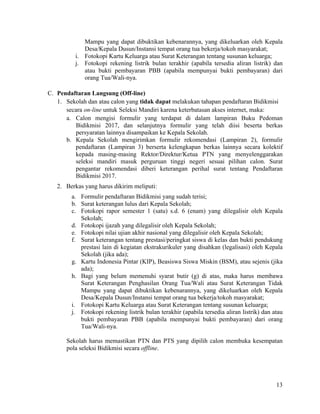 13
Mampu yang dapat dibuktikan kebenarannya, yang dikeluarkan oleh Kepala
Desa/Kepala Dusun/Instansi tempat orang tua bekerja/tokoh masyarakat;
i. Fotokopi Kartu Keluarga atau Surat Keterangan tentang susunan keluarga;
j. Fotokopi rekening listrik bulan terakhir (apabila tersedia aliran listrik) dan
atau bukti pembayaran PBB (apabila mempunyai bukti pembayaran) dari
orang Tua/Wali-nya.
C. Pendaftaran Langsung (Off-line)
1. Sekolah dan atau calon yang tidak dapat melakukan tahapan pendaftaran Bidikmisi
secara on-line untuk Seleksi Mandiri karena keterbatasan akses internet, maka:
a. Calon mengisi formulir yang terdapat di dalam lampiran Buku Pedoman
Bidikmisi 2017, dan selanjutnya formulir yang telah diisi beserta berkas
persyaratan lainnya disampaikan ke Kepala Sekolah.
b. Kepala Sekolah mengirimkan formulir rekomendasi (Lampiran 2), formulir
pendaftaran (Lampiran 3) berserta kelengkapan berkas lainnya secara kolektif
kepada masing-masing Rektor/Direktur/Ketua PTN yang menyelenggarakan
seleksi mandiri masuk perguruan tinggi negeri sesuai pilihan calon. Surat
pengantar rekomendasi diberi keterangan perihal surat tentang Pendaftaran
Bidikmisi 2017.
2. Berkas yang harus dikirim meliputi:
a. Formulir pendaftaran Bidikmisi yang sudah terisi;
b. Surat keterangan lulus dari Kepala Sekolah;
c. Fotokopi rapor semester 1 (satu) s.d. 6 (enam) yang dilegalisir oleh Kepala
Sekolah;
d. Fotokopi ijazah yang dilegalisir oleh Kepala Sekolah;
e. Fotokopi nilai ujian akhir nasional yang dilegalisir oleh Kepala Sekolah;
f. Surat keterangan tentang prestasi/peringkat siswa di kelas dan bukti pendukung
prestasi lain di kegiatan ekstrakurikuler yang disahkan (legalisasi) oleh Kepala
Sekolah (jika ada);
g. Kartu Indonesia Pintar (KIP), Beasiswa Siswa Miskin (BSM), atau sejenis (jika
ada);
h. Bagi yang belum memenuhi syarat butir (g) di atas, maka harus membawa
Surat Keterangan Penghasilan Orang Tua/Wali atau Surat Keterangan Tidak
Mampu yang dapat dibuktikan kebenarannya, yang dikeluarkan oleh Kepala
Desa/Kepala Dusun/Instansi tempat orang tua bekerja/tokoh masyarakat;
i. Fotokopi Kartu Keluarga atau Surat Keterangan tentang susunan keluarga;
j. Fotokopi rekening listrik bulan terakhir (apabila tersedia aliran listrik) dan atau
bukti pembayaran PBB (apabila mempunyai bukti pembayaran) dari orang
Tua/Wali-nya.
Sekolah harus memastikan PTN dan PTS yang dipilih calon membuka kesempatan
pola seleksi Bidikmisi secara offline.
 