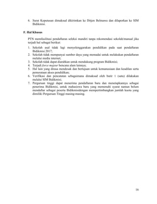 16
6. Surat Keputusan dimaksud dikirimkan ke Ditjen Belmawa dan dilaporkan ke SIM
Bidikmisi.
F. Hal Khusus
PTN memfasilitasi pendaftaran seleksi mandiri tanpa rekomendasi sekolah/manual jika
terjadi hal sebagai berikut:
1. Sekolah asal tidak lagi menyelenggarakan pendidikan pada saat pendaftaran
Bidikmisi 2017;
2. Sekolah tidak mempunyai sumber daya yang memadai untuk melakukan pendaftaran
melalui media internet;
3. Sekolah tidak dapat diarahkan untuk mendukung program Bidikmisi;
4. Terjadi force majeur bencana alam lainnya;
5. Hal lain yang dirasa mendesak dan bertujuan untuk kemanusiaan dan keadilan serta
pemerataan akses pendidikan;
6. Verifikasi dan pencatatan sebagaimana dimaksud oleh butir 1 (satu) dilakukan
melalui SIM Bidikmisi;
7. Perguruan tinggi dapat menerima pendaftaran baru dan menetapkannya sebagai
penerima Bidikmisi, untuk mahasiswa baru yang memenuhi syarat namun belum
mendaftar sebagai peserta Bidikmisidengan mempertimbangkan jumlah kuota yang
dimiliki Perguruan Tinggi masing-masing.
 