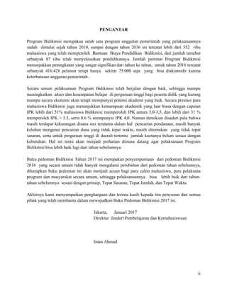 ii
PENGANTAR
Program Bidikmisi merupakan salah satu program unggulan pemerintah yang pelaksanaannya
sudah dimulai sejak tahun 2010, sampai dengan tahun 2016 ini tercatat lebih dari 352 ribu
mahasiswa yang telah memperoleh Bantuan Biaya Pendidikan Bidikmisi, dari jumlah tersebut
sebanyak 87 ribu telah menyelesaikan pendidikannya. Jumlah peminat Program Bidikmisi
menunjukkan peningkatan yang sangat signifikan dari tahun ke tahun, untuk tahun 2016 tercatat
sebanyak 416.428 pelamar tetapi hanya sekitar 75.000 saja yang bisa diakomodir karena
keterbatasan anggaran pemerintah.
Secara umum pelaksanaan Program Bidikmisi telah berjalan dengan baik, sehingga mampu
meningkatkan akses dan kesempatan belajar di perguruan tinggi bagi peserta didik yang kurang
mampu secara ekonomi akan tetapi mempunyai potensi akademi yang baik. Secara prestasi para
mahasiswa Bidikmisi juga menunjukkan kemampuan akademik yang luar biasa dengan capaian
IPK lebih dari 51% mahasiswa Bidikmisi memperoleh IPK antara 3,0-3,5, dan lebih dari 31 %
memperoleh IPK > 3.5, serta 0.6 % mempunyai IPK 4,0. Namun demikian disadari pula bahwa
masih terdapat kekurangan disana sini terutama dalam hal pencairan pendanaan, masih banyak
keluhan mengenai pencairan dana yang tidak tepat waktu, masih ditemukan yang tidak tepat
sasaran, serta untuk perguruan tinggi di daerah tertentu jumlah kuotanya belum sesuai dengan
kebutuhan. Hal ini tentu akan menjadi perhatian dimasa datang agar pelaksanaan Program
Bidikmisi bisa lebih baik lagi dari tahun sebelumnya.
Buku pedoman Bidikmisi Tahun 2017 ini merupakan penyempurnaan dari pedoman Bidikmisi
2016 yang secara umum tidak banyak mengalami perubahan dari pedoman tahun sebelumnya,
diharapkan buku pedoman ini akan menjadi acuan bagi para calon mahasiswa, para pelaksana
program dan masyarakat secara umum, sehingga pelaksanaannya bisa lebih baik dari tahun-
tahun sebelumnya sesuai dengan prinsip; Tepat Sasaran, Tepat Jumlah, dan Tepat Waktu.
Akhirnya kami menyampaikan penghargaan dan terima kasih kepada tim penyusun dan semua
pihak yang telah membantu dalam mewujudkan Buku Pedoman Bidikmisi 2017 ini.
Jakarta, Januari 2017
Direktur Jenderl Pembelajaran dan Kemahasiswaan
Intan Ahmad
 