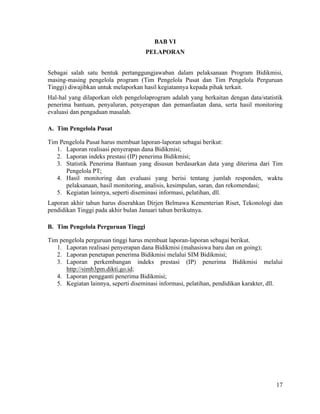 17
BAB VI
PELAPORAN
Sebagai salah satu bentuk pertanggungjawaban dalam pelaksanaan Program Bidikmisi,
masing-masing pengelola program (Tim Pengelola Pusat dan Tim Pengelola Perguruan
Tinggi) diwajibkan untuk melaporkan hasil kegiatannya kepada pihak terkait.
Hal-hal yang dilaporkan oleh pengelolaprogram adalah yang berkaitan dengan data/statistik
penerima bantuan, penyaluran, penyerapan dan pemanfaatan dana, serta hasil monitoring
evaluasi dan pengaduan masalah.
A. Tim Pengelola Pusat
Tim Pengelola Pusat harus membuat laporan-laporan sebagai berikut:
1. Laporan realisasi penyerapan dana Bidikmisi;
2. Laporan indeks prestasi (IP) penerima Bidikmisi;
3. Statistik Penerima Bantuan yang disusun berdasarkan data yang diterima dari Tim
Pengelola PT;
4. Hasil monitoring dan evaluasi yang berisi tentang jumlah responden, waktu
pelaksanaan, hasil monitoring, analisis, kesimpulan, saran, dan rekomendasi;
5. Kegiatan lainnya, seperti diseminasi informasi, pelatihan, dll.
Laporan akhir tahun harus diserahkan Dirjen Belmawa Kementerian Riset, Tekonologi dan
pendidikan Tinggi pada akhir bulan Januari tahun berikutnya.
B. Tim Pengelola Perguruan Tinggi
Tim pengelola perguruan tinggi harus membuat laporan-laporan sebagai berikut.
1. Laporan realisasi penyerapan dana Bidikmisi (mahasiswa baru dan on going);
2. Laporan penetapan penerima Bidikmisi melalui SIM Bidikmisi;
3. Laporan perkembangan indeks prestasi (IP) penerima Bidikmisi melalui
http://simb3pm.dikti.go.id;
4. Laporan pengganti penerima Bidikmisi;
5. Kegiatan lainnya, seperti diseminasi informasi, pelatihan, pendidikan karakter, dll.
 