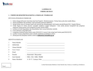 Lembar Rekomendasi Bidikmisi Untuk Sekolah (http://belmawa.ristekdikti.go.id/bidikmisi)
Paraf______
LAMPIRAN II
FORMULIR ISIAN
1. FORMULIR REKOMENDASI KEPALA SEKOLAH / MADRASAH
PETUNJUK PENGISIAN FORMULIR
1. Isikan dengan ball point tinta hitam dan huruf kapital / diketik komputer. Tulisan harus jelas dan mudah dibaca
2. Satuan pendidikan dan pendaftar wajib mematuhi pedoman Bidikmisi.
3. Setiap lembar harus di stempel basah oleh sekolah dan ditandatangani oleh kepala sekolah/Kepala MA / Kepala Dikmas
4. Untuk bagian D. Isikan prestasi serendah rendahnya tingkat kabupaten / kota untuk prestasi kompetitif dan pimpinan
organisasi untuk prestasi non kompetitif (Contoh: Ketua OSIS)
5. Lembar ini boleh digandakan dan ditambahkan baris sesuai kebutuhan sekolah.
6. Coret informasi yang tidak perlu
7. Lampirkan fotokopi berkas terkait untuk, BAGIAN A nomor 8 dan setiap hasil lomba pada BAGIAN B
8. Lembar ini hanya diperlukan untuk sekolah melakukan pendaftaran off-line
9. Pertanyaan bisa ditujukan melalui email ke bidikmisi@ristekdikti.go.id
IDENTITAS SEKOLAH
1 Nama Sekolah : _____________________________________________________
2 NPSN/NSS : _____________________________________________________
3 Alamat Sekolah : _____________________________________________________
4 Nomor Telepon : _____________________________________________________
5 Email : _____________________________________________________
6 Pemilik : Pemerintah / Masyarakat
7 Jenis Sekolah : SMA / MA / SMK / PKBM
8 Status Akreditasi A / B / C / Lainnya, Nilai: _______________________________
 