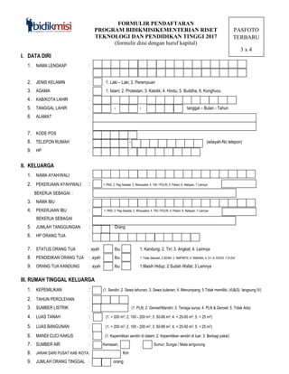 FORMULIR PENDAFTARAN
PROGRAM BIDIKMISIKEMENTERIAN RISET
TEKNOLOGI DAN PENDIDIKAN TINGGI 2017
(formulir diisi dengan huruf kapital)
PASFOTO
TERBARU
3 x 4
I. DATA DIRI
1. NAMA LENGKAP :
2. JENIS KELAMIN : 1. Laki – Laki; 2. Perempuan
3. AGAMA : 1. Islam; 2. Protestan; 3. Katolik; 4. Hindu; 5. Buddha; 6. Konghucu
4. KAB/KOTA LAHIR :
5. TANGGAL LAHIR : - - - - Tang tanggal – Bulan - Tahun
6. ALAMAT :
7. KODE POS :
8. TELEPON RUMAH : - (Kode (wilayah-No telepon)
9. HP :
II. KELUARGA
1. NAMA AYAH/WALI :
2. PEKERJAAN AYAH/WALI : 1. PNS; 2. Peg Swasta; 3. Wirausaha; 4. TNI / POLRI; 5. Petani; 6. Nelayan; 7 Lainnya
BEKERJA SEBAGAI :
3. NAMA IBU :
4. PEKERJAAN IBU : 1. PNS; 2. Peg Swasta; 3. Wirausaha; 4. TNI / POLRI; 5. Petani; 6. Nelayan; 7 Lainnya
BEKERJA SEBAGAI :
5. JUMLAH TANGGUNGAN : Orang
6. HP ORANG TUA :
7. STATUS ORANG TUA : ayah Ibu 1. Kandung; 2. Tiri; 3. Angkat; 4. Lainnya
8. PENDIDIKAN ORANG TUA : ayah Ibu 1. Tidak Sekolah; 2.SD/MI; 3. SMP/MTS; 4. SMA/MA; 5. D1; 6. D2/D3; 7 S1/D4
9. ORANG TUA KANDUNG : ayah Ibu 1.Masih Hidup; 2 Sudah Wafat; 3 Lainnya
III. RUMAH TINGGAL KELUARGA
1. KEPEMILIKAN : (1. Sendiri; 2. Sewa tahunan; 3. Sewa bulanan; 4. Menumpang; 5 Tidak memiliki; (4)&(5) langsung IV)
2. TAHUN PEROLEHAN :
3. SUMBER LISTRIK : (1. PLN; 2. Genset/Mandiri; 3. Tenaga surya; 4. PLN & Genset; 5. Tidak Ada)
4. LUAS TANAH : (1. > 200 m2; 2. 100 - 200 m2; 3. 50-99 m2; 4. < 25-50 m2; 5. < 25 m2)
5. LUAS BANGUNAN : (1. > 200 m2; 2. 100 - 200 m2; 3. 50-99 m2; 4. < 25-50 m2; 5. < 25 m2)
6. MANDI CUCI KAKUS : (1. Kepemilikan sendiri di dalam; 2. Kepemilikan sendiri di luar; 3. Berbagi pakai)
7. SUMBER AIR : Kemasan; PD Sumur; Sungai / Mata air/gunung
8. JARAK DARI PUSAT KAB /KOTA: Km
9. JUMLAH ORANG TINGGAL : orang
 