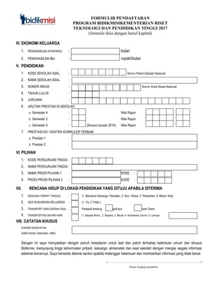 FORMULIR PENDAFTARAN
PROGRAM BIDIKMISIKEMENTERIAN RISET
TEKNOLOGI DAN PENDIDIKAN TINGGI 2017
(formulir diisi dengan huruf kapital)
IV. EKONOMI KELUARGA
1. PENGHASILAN AYAH/WALI : rupiah bulan
2. PENGHASILAN IBU : rupiah/bulan
V. PENDIDIKAN
1. KODE SEKOLAH ASAL : No Nomor Pokok Sekolah Nasional
2. NAMA SEKOLAH ASAL :
3. NOMOR INDUK : Nom Nomor Induk Siswa Nasional
4. TAHUN LULUS :
5. JURUSAN :
6. URUTAN PRESTASI DI SEKOLAH
a. Semester 4 : Nilai Rapor ,
b. Semester 5 : Nilai Rapor ,
c. Semester 6 : (khusus lulusan 2016) Nilai Rapor ,
7. PRESTASI KO / EKSTRA KURIKULER TERBAIK
a. Prestasi 1 :
b. Prestasi 2 :
VI. PILIHAN
1. KODE PERGURUAN TINGGI :
2. NAMA PERGURUAN TINGGI :
3. NAMA PRODI PILIHAN 1 : KODE :
4. PRODI PRODI PILIHAN 2 : KODE :
VII. RENCANA HIDUP DI LOKASI PENDIDIKAN YANG DITUJU APABILA DITERIMA
1. RENCANA TEMPAT TINGGAL : (1. Bersama Keluarga / Kenalan; 2. Kos / Sewa; 3. Pesantren; 4. Belum Ada)
2. ADA DUKUNGAN KELUARGA : (1. Ya, 2.Tidak )
3. TRANSPORT DARI DAERAH ASAL : Pesawat terbang Kapal laut Kendaraan Darat
4. TRANSPORTASI SEHARI HARI : (1. Sepeda Motor ; 2. Sepeda; 3. Becak; 4. Kendaraan Umum; 5. Lainnya:
VIII. CATATAN KHUSUS
KONDISI KESEHATAN :
(sakit kronis, ketunaan, dlsb)
Dengan ini saya menyatakan dengan penuh kesadaran untuk taat dan patuh terhadap ketentuan umum dan khusus
Bidikmisi, menjunjung tinggi kehormatan pribadi, keluarga, almamater dan asal sekolah dengan mengisi segala informasi
sebenar-benarnya. Saya bersedia dikenai sanksi apabila melanggar ketentuan dan memberikan informasi yang tidak benar.
(……………………………………………………………………………………)
Nama lengkap pendaftar
 