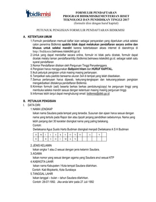 FORMULIR PENDAFTARAN
PROGRAM BIDIKMISIKEMENTERIAN RISET
TEKNOLOGI DAN PENDIDIKAN TINGGI 2017
(formulir diisi dengan huruf kapital)
PETUNJUK PENGISIAN FORMULIR PENDAFTARAN BIDIKMISI
A. KETENTUAN UMUM
1.Formulir pendaftaran memuat daftar isian sebagai persyaratan yang diperlukan untuk seleksi
calon penerima Bidikmisi apabila tidak dapat melakukan pendaftaran secara online dan
khusus untuk seleksi mandiri karena keterbatasan akses internet di daerahnya di
http://bidikmisi.belmawa.ristekdikti.go.id
2.Untuk yang dapat mendaftar secara online, formulir ini tidak perlu dicetak, formulir dapat
dicetak melalui laman pendaftaranhttp://bidikmisi.belmawa.ristekdikti.go.id. sebagai salah satu
syarat pendaftaran
3.Nomor Pendaftaran diisikan oleh Perguruan Tinggi Penyelenggara.
4.Pengisian harus menggunakan Ballpoint hitam dan HURUF KAPITAL.
5.Ikuti petunjuk pengisian untuk masing masing pertanyaan.
6.Tempelkan satu pasfoto berwarna ukuran 3x4 di tempat yang telah disediakan.
7.Semua pertanyaan harus dijawab, kekurang-lengkapan dan kekurang-jelasan pengisian
mengakibatkan ditolaknya pendaftaran Bidikmisi.
8.Kirimkan formulir (asli) beserta berkas berkas pendukung(copy) ke perguruan tinggi yang
membuka seleksi mandiri sesuai dengan ketentuan masing masing perguruan tinggi.
9.Informasi lebih lanjut dapat menghubungi email: bidikmisi@dikti.go.id
B. PETUNJUK PENGISIAN
I. DATA DIRI
1.NAMA LENGKAP
Isikan nama Saudara pada tempat yang tersedia. Susunan dan ejaan harus sesuai dengan
nama yang tertulis pada Rapor dan atau Ijazah jenjang pendidikan sebelumnya. Nama yang
lebih panjang dari 30 karakter disingkat nama yang paling belakang.
Contoh:
Dwilaksana Agus Susilo Harto Budiman disingkat menjadi Dwilaksana A S H Budiman
2.JENIS KELAMIN
Isikan angka 1 atau 2 sesuai dengan jenis kelamin Saudara.
3.AGAMA
Isikan nomor yang sesuai dengan agama yang Saudara anut sesuai KTP
4.KAB/KOTA LAHIR
Isikan nama Kabupaten / Kota tempat Saudara dilahirkan.
Contoh: Kab Mojokerto, Kota Surabaya
5.TANGGAL LAHIR
Isikan tanggal – bulan – tahun Saudara dilahirkan.
Contoh: 28-07-1992. Jika anda lahir pada 27 Juli 1992
D W
=
I L A K S O N O
H B U D I M A N
A
G
S
 