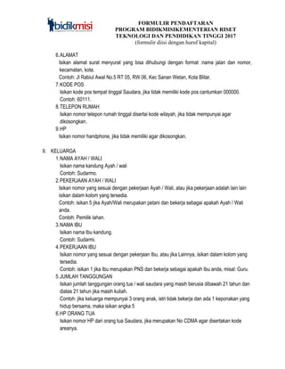 FORMULIR PENDAFTARAN
PROGRAM BIDIKMISIKEMENTERIAN RISET
TEKNOLOGI DAN PENDIDIKAN TINGGI 2017
(formulir diisi dengan huruf kapital)
6.ALAMAT
Isikan alamat surat menyurat yang bisa dihubungi dengan format :nama jalan dan nomor,
kecamatan, kota.
Contoh: Jl Rabiul Awal No.5 RT 05, RW 06, Kec Sanan Wetan, Kota Blitar.
7.KODE POS
Isikan kode pos tempat tinggal Saudara, jika tidak memiliki kode pos cantumkan 000000.
Contoh: 60111.
8.TELEPON RUMAH
Isikan nomor telepon rumah tinggal disertai kode wilayah, jika tidak mempunyai agar
dikosongkan.
9.HP
Isikan nomor handphone, jika tidak memiliki agar dikosongkan.
II. KELUARGA
1.NAMA AYAH / WALI
Isikan nama kandung Ayah / wali
Contoh: Sudarmo.
2.PEKERJAAN AYAH / WALI
Isikan nomor yang sesuai dengan pekerjaan Ayah / Wali, atau jika pekerjaan adalah lain lain
isikan dalam kolom yang tersedia.
Contoh: isikan 5 jika Ayah/Wali merupakan petani dan bekerja sebagai apakah Ayah / Wali
anda.
Contoh: Pemilik lahan.
3.NAMA IBU
Isikan nama Ibu kandung.
Contoh: Sudarmi.
4.PEKERJAAN IBU
Isikan nomor yang sesuai dengan pekerjaan Ibu, atau jika Lainnya, isikan dalam kolom yang
tersedia.
Contoh: isikan 1 jika Ibu merupakan PNS dan bekerja sebagai apakah Ibu anda, misal: Guru.
5.JUMLAH TANGGUNGAN
Isikan jumlah tanggungan orang tua / wali saudara yang masih berusia dibawah 21 tahun dan
diatas 21 tahun jika masih kuliah.
Contoh: jika keluarga mempunyai 3 orang anak, istri tidak bekerja dan ada 1 keponakan yang
hidup bersama, maka isikan angka 5
6.HP ORANG TUA
Isikan nomor HP dari orang tua Saudara, jika merupakan No CDMA agar disertakan kode
areanya.
 