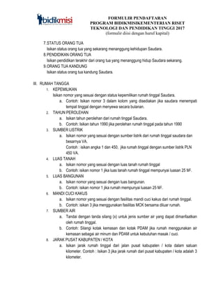FORMULIR PENDAFTARAN
PROGRAM BIDIKMISIKEMENTERIAN RISET
TEKNOLOGI DAN PENDIDIKAN TINGGI 2017
(formulir diisi dengan huruf kapital)
7.STATUS ORANG TUA
Isikan status orang tua yang sekarang menanggung kehidupan Saudara.
8.PENDIDIKAN ORANG TUA
Isikan pendidikan terakhir dari orang tua yang menanggung hidup Saudara sekarang.
9.ORANG TUA KANDUNG
Isikan status orang tua kandung Saudara.
III. RUMAH TANGGA
1. KEPEMILIKAN
Isikan nomor yang sesuai dengan status kepemilikan rumah tinggal Saudara.
a. Contoh: Isikan nomor 3 dalam kolom yang disediakan jika saudara menempati
tempat tinggal dengan menyewa secara bulanan.
2. TAHUN PEROLEHAN
a. Isikan tahun perolehan dari rumah tinggal Saudara.
b. Contoh: Isikan tahun 1990 jika perolehan rumah tinggal pada tahun 1990
3. SUMBER LISTRIK
a. Isikan nomor yang sesuai dengan sumber listrik dari rumah tinggal saudara dan
besarnya VA.
Contoh : isikan angka 1 dan 450, jika rumah tinggal dengan sumber listrik PLN
450 VA.
4. LUAS TANAH
a. Isikan nomor yang sesuai dengan luas tanah rumah tinggal
b. Contoh: isikan nomor 1 jika luas tanah rumah tinggal mempunyai luasan 25 M2.
5. LUAS BANGUNAN
a. Isikan nomor yang sesuai dengan luas bangunan.
b. Contoh: isikan nomor 1 jika rumah mempunyai luasan 25 M2.
6. MANDI CUCI KAKUS
a. Isikan nomor yang sesuai dengan fasilitas mandi cuci kakus dari rumah tinggal.
b. Contoh: isikan 3 jika menggunakan fasilitas MCK bersama diluar rumah.
7. SUMBER AIR
a. Tandai dengan tanda silang (x) untuk jenis sumber air yang dapat dimanfaatkan
oleh rumah tinggal.
b. Contoh: Silangi kotak kemasan dan kotak PDAM jika rumah menggunakan air
kemasan sebagai air minum dan PDAM untuk kebutuhan masak / cuci.
8. JARAK PUSAT KABUPATEN / KOTA
a. Isikan jarak rumah tinggal dari jalan pusat kabupaten / kota dalam satuan
kilometer. Contoh : Isikan 3 jika jarak rumah dari pusat kabupaten / kota adalah 3
kilometer.
 