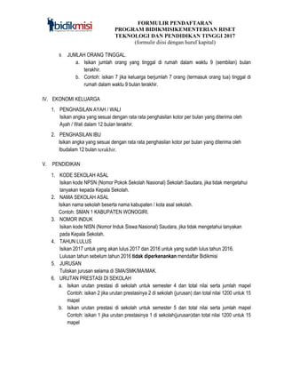 FORMULIR PENDAFTARAN
PROGRAM BIDIKMISIKEMENTERIAN RISET
TEKNOLOGI DAN PENDIDIKAN TINGGI 2017
(formulir diisi dengan huruf kapital)
9. JUMLAH ORANG TINGGAL.
a. Isikan jumlah orang yang tinggal di rumah dalam waktu 9 (sembilan) bulan
terakhir.
b. Contoh: isikan 7 jika keluarga berjumlah 7 orang (termasuk orang tua) tinggal di
rumah dalam waktu 9 bulan terakhir.
IV. EKONOMI KELUARGA
1. PENGHASILAN AYAH / WALI
Isikan angka yang sesuai dengan rata rata penghasilan kotor per bulan yang diterima oleh
Ayah / Wali dalam 12 bulan terakhir.
2. PENGHASILAN IBU
Isikan angka yang sesuai dengan rata rata penghasilan kotor per bulan yang diterima oleh
Ibudalam 12 bulan terakhir.
V. PENDIDIKAN
1. KODE SEKOLAH ASAL
Isikan kode NPSN (Nomor Pokok Sekolah Nasional) Sekolah Saudara, jika tidak mengetahui
tanyakan kepada Kepala Sekolah.
2. NAMA SEKOLAH ASAL
Isikan nama sekolah beserta nama kabupaten / kota asal sekolah.
Contoh: SMAN 1 KABUPATEN WONOGIRI.
3. NOMOR INDUK
Isikan kode NISN (Nomor Induk Siswa Nasional) Saudara, jika tidak mengetahui tanyakan
pada Kepala Sekolah.
4. TAHUN LULUS
Isikan 2017 untuk yang akan lulus 2017 dan 2016 untuk yang sudah lulus tahun 2016.
Lulusan tahun sebelum tahun 2016 tidak diperkenankan mendaftar Bidikmisi
5. JURUSAN
Tuliskan jurusan selama di SMA/SMK/MA/MAK.
6. URUTAN PRESTASI DI SEKOLAH
a. Isikan urutan prestasi di sekolah untuk semester 4 dan total nilai serta jumlah mapel
Contoh: isikan 2 jika urutan prestasinya 2 di sekolah (jurusan) dan total nilai 1200 untuk 15
mapel
b. Isikan urutan prestasi di sekolah untuk semester 5 dan total nilai serta jumlah mapel
Contoh: isikan 1 jika urutan prestasinya 1 di sekolah(jurusan)dan total nilai 1200 untuk 15
mapel
 