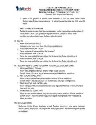FORMULIR PENDAFTARAN
PROGRAM BIDIKMISIKEMENTERIAN RISET
TEKNOLOGI DAN PENDIDIKAN TINGGI 2017
(formulir diisi dengan huruf kapital)
c. Isikan urutan prestasi di sekolah untuk semester 6 total nilai serta jumlah mapel
Contoh: isikan 3 jika urutan prestasinya 1 di sekolah(jurusan)dan total nilai 1200 untuk 15
mapel
7. PRESTASI EKSTRAKURIKULER
Tuliskan tingkatan prestasi, hasil dan nama kegiatan, contoh nasional juara pertama baca Al-
Quran, Ketua Umum OSIS, juara olah raga dan kesenian. Lampirkan berkas bukti /
pendukung untuk prestasi di yang dituliskan dalam lembar ini.
VI. PILIHAN
1. KODE PERGURUAN TINGGI
Kode perguruan tinggi yang dituju, http://forlap.ristekdikti.go.id
2. NAMA PERGURURUAN TINGGI
Nama perguruan tinggi yang dituju, lihat lampiran 1
3. NAMA PRODI PILIHAN 1 / KODE
Nama dan kode prodi pilihan yang dituju, lihat di alamat http://forlap.ristekdikti.go.id
4. NAMA PRODI PILIHAN 2 / KODE
Nama dan kode prodi pilihan yang dituju, lihat di alamat http://forlap.ristekdikti.go.id
VII. RENCANA HIDUP DI LOKASI PENDIDIKAN YANG DITUJU APABILA DITERIMA
1. RENCANA TEMPAT TINGGAL
Isikan kode yang sesuai dengan rencana tempat tinggal Saudara.
Contoh: isikan 1 jika akan tinggal bersama keluarga di lokasi lokasi pendidikan.
2. ADA DUKUNGAN KELUARGA
Isikan kode yang sesuai mengenai dukungan keluarga di lokasi pendidikan.
Contoh: isikan 1 jika ada dukungan baik ekonomi atau dukungan penting lainnya.
3. TRANSPORTASI DARI DAERAH ASAL
Isikan silang (x) untuk jenis/moda transportasi yang digunakan ke lokasi pendidikan/kampus
(bisa lebih dari satu).
4. TRANSPORTASI SEHARI HARI
Isikan rencana jenis transportasi yang rencananya digunakan pada kota di lokasi pendidikan.
Contoh: Isikan 1 jika berencana menggunakan sepeda motor pribadi untuk transportasi di
lokasi pendidikan
VIII. CATATAN KHUSUS
Cantumkan kondisi khusus kesehatan pribadi Saudara, contohnya: buta warna, ketunaan
(wicara, grahita, rungu) atau kekurangan fisik lainnya yang dirasa dapat mempengaruhi proses
pembelajaran.
 