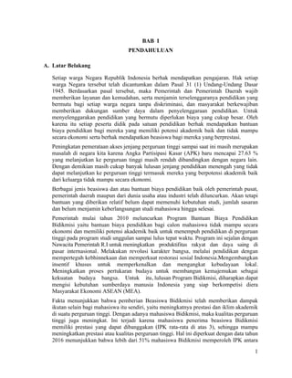 1
BAB I
PENDAHULUAN
A. Latar Belakang
Setiap warga Negara Republik Indonesia berhak mendapatkan pengajaran. Hak setiap
warga Negara tersebut telah dicantumkan dalam Pasal 31 (1) Undang-Undang Dasar
1945. Berdasarkan pasal tersebut, maka Pemerintah dan Pemerintah Daerah wajib
memberikan layanan dan kemudahan, serta menjamin terselenggaranya pendidikan yang
bermutu bagi setiap warga negara tanpa diskriminasi, dan masyarakat berkewajiban
memberikan dukungan sumber daya dalam penyelenggaraan pendidikan. Untuk
menyelenggarakan pendidikan yang bermutu diperlukan biaya yang cukup besar. Oleh
karena itu setiap peserta didik pada satuan pendidikan berhak mendapatkan bantuan
biaya pendidikan bagi mereka yang memiliki potensi akademik baik dan tidak mampu
secara ekonomi serta berhak mendapatkan beasiswa bagi mereka yang berprestasi.
Peningkatan pemerataan akses jenjang perguruan tinggi sampai saat ini masih merupakan
masalah di negara kita karena Angka Partisipasi Kasar (APK) baru mencapai 27.63 %
yang melanjutkan ke perguruan tinggi masih rendah dibandingkan dengan negara lain.
Dengan demikian masih cukup banyak lulusan jenjang pendidikan menengah yang tidak
dapat melanjutkan ke perguruan tinggi termasuk mereka yang berpotensi akademik baik
dari keluarga tidak mampu secara ekonomi.
Berbagai jenis beasiswa dan atau bantuan biaya pendidikan baik oleh pemerintah pusat,
pemerintah daerah maupun dari dunia usaha atau industri telah diluncurkan. Akan tetapi
bantuan yang diberikan relatif belum dapat memenuhi kebutuhan studi, jumlah sasaran
dan belum menjamin keberlangsungan studi mahasiswa hingga selesai.
Pemerintah mulai tahun 2010 meluncurkan Program Bantuan Biaya Pendidikan
Bidikmisi yaitu bantuan biaya pendidikan bagi calon mahasiswa tidak mampu secara
ekonomi dan memiliki potensi akademik baik untuk menempuh pendidikan di perguruan
tinggi pada program studi unggulan sampai lulus tepat waktu. Program ini sejalan dengan
Nawacita Pemerintah R.I untuk meningkatkan produktifitas rakyat dan daya saing di
pasar internasional. Melakukan revolusi karakter bangsa, melalui pendidikan dengan
memperteguh kebhinnekaan dan memperkuat restorasi sosial Indonesia.Mengembangkan
insentif khusus untuk memperkenalkan dan mengangkat kebudayaan lokal.
Meningkatkan proses pertukaran budaya untuk membangun kemajemukan sebagai
kekuatan budaya bangsa. Untuk itu, lulusan Program Bidikmisi, diharapkan dapat
mengisi kebutuhan sumberdaya manusia Indonesia yang siap berkompetisi diera
Masyarakat Ekonomi ASEAN (MEA).
Fakta menunjukkan bahwa pemberian Beasiswa Bidikmisi telah memberikan dampak
ikutan selain bagi mahasiswa itu sendiri, yaitu meningkatnya prestasi dan iklim akademik
di suatu perguruan tinggi. Dengan adanya mahasiswa Bidikmisi, maka kualitas perguruan
tinggi juga meningkat. Ini terjadi karena mahasiswa penerima beasiswa Bidikmisi
memiliki prestasi yang dapat dibanggakan (IPK rata-rata di atas 3), sehingga mampu
meningkatkan prestasi atau kualitas perguruan tinggi. Hal ini diperkuat dengan data tahun
2016 menunjukkan bahwa lebih dari 51% mahasiswa Bidikmisi memperoleh IPK antara
 