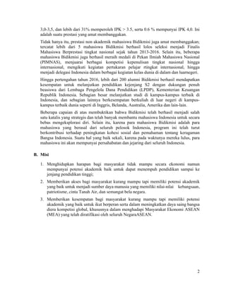 2
3,0-3,5, dan lebih dari 31% memperoleh IPK > 3.5, serta 0.6 % mempunyai IPK 4,0. Ini
adalah suatu prestasi yang amat membanggakan.
Tidak hanya itu, prestasi non akademik mahasiswa Bidikmisi juga amat membanggakan;
tercatat lebih dari 5 mahasiswa Bidikmisi berhasil lolos seleksi menjadi Finalis
Mahasiswa Berprestasi tingkat nasional sejak tahun 2013-2016. Selain itu, beberapa
mahasiswa Bidikmisi juga berhasil meraih medali di Pekan Ilmiah Mahasiswa Nasional
(PIMNAS), menjuarai berbagai kompetisi kepenulisan tingkat nasional hingga
internasional, mengikuti kegiatan pertukaran pelajar rtingkat internasional, hingga
menjadi delegasi Indonesia dalam berbagai kegiatan kelas dunia di dalam dan luarnegeri.
Hingga pertengahan tahun 2016, lebih dari 200 alumni Bidikmisi berhasil mendapatkan
kesempatan untuk melanjutkan pendidikan kejenjang S2 dengan dukungan penuh
beasiswa dari Lembaga Pengelola Dana Pendidikan (LPDP), Kementerian Keuangan
Republik Indonesia. Sebagian besar melanjutkan studi di kampus-kampus terbaik di
Indonesia, dan sebagian lainnya berkesempatan berkuliah di luar negeri di kampus-
kampus terbaik dunia seperti di Inggris, Belanda, Australia, Amerika dan lain-lain.
Beberapa capaian di atas membuktikan bahwa Bidikmisi telah berhasil menjadi salah
satu katalis yang strategis dan telah banyak membantu mahasiswa Indonesia untuk secara
bebas mengeksplorasi diri. Selain itu, karena para mahasiswa Bidikmisi adalah para
mahasiswa yang berasal dari seluruh pelosok Indonesia, program ini telah turut
berkontribusi terhadap peningkatan kohesi sosial dan pemahaman tentang keragaman
Bangsa Indonesia. Suatu hal yang baik sekali, karena pada waktunya mereka lulus, para
mahasiswa ini akan mempunyai persahabatan dan jejaring dari seluruh Indonesia.
B. Misi
1. Menghidupkan harapan bagi masyarakat tidak mampu secara ekonomi namun
mempunyai potensi akademik baik untuk dapat menempuh pendidikan sampai ke
jenjang pendidikan tinggi;
2. Memberikan akses bagi masyarakat kurang mampu tapi memiliki potensi akademik
yang baik untuk menjadi sumber daya manusia yang memiliki nilai-nilai kebangsaan,
patriotisme, cinta Tanah Air, dan semangat bela negara.
3. Memberikan kesempatan bagi masyarakat kurang mampu tapi memiliki potensi
akademik yang baik untuk ikut berperan serta dalam meningkatkan daya saing bangsa
diera kompetisi global, khususnya dalam menghadapi Masyarakat Ekonomi ASEAN
(MEA) yang telah diratifikasi oleh seluruh NegaraASEAN.
 