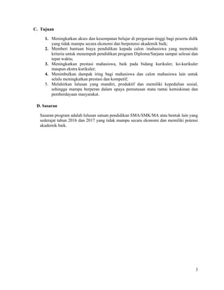 3
C. Tujuan
1. Meningkatkan akses dan kesempatan belajar di perguruan tinggi bagi peserta didik
yang tidak mampu secara ekonomi dan berpotensi akademik baik;
2. Memberi bantuan biaya pendidikan kepada calon /mahasiswa yang memenuhi
kriteria untuk menempuh pendidikan program Diploma/Sarjana sampai selesai dan
tepat waktu;
3. Meningkatkan prestasi mahasiswa, baik pada bidang kurikuler, ko-kurikuler
maupun ekstra kurikuler;
4. Menimbulkan dampak iring bagi mahasiswa dan calon mahasiswa lain untuk
selalu meningkatkan prestasi dan kompetif;
5. Melahirkan lulusan yang mandiri, produktif dan memiliki kepedulian sosial,
sehingga mampu berperan dalam upaya pemutusan mata rantai kemiskinan dan
pemberdayaan masyarakat.
D. Sasaran
Sasaran program adalah lulusan satuan pendidikan SMA/SMK/MA atau bentuk lain yang
sederajat tahun 2016 dan 2017 yang tidak mampu secara ekonomi dan memiliki potensi
akademik baik.
 