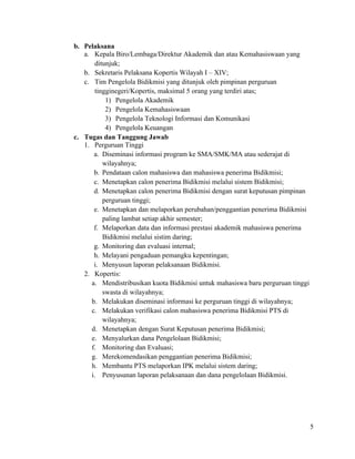 5
b. Pelaksana
a. Kepala Biro/Lembaga/Direktur Akademik dan atau Kemahasiswaan yang
ditunjuk;
b. Sekretaris Pelaksana Kopertis Wilayah I – XIV;
c. Tim Pengelola Bidikmisi yang ditunjuk oleh pimpinan perguruan
tingginegeri/Kopertis, maksimal 5 orang yang terdiri atas;
1) Pengelola Akademik
2) Pengelola Kemahasiswaan
3) Pengelola Teknologi Informasi dan Komunikasi
4) Pengelola Keuangan
c. Tugas dan Tanggung Jawab
1. Perguruan Tinggi
a. Diseminasi informasi program ke SMA/SMK/MA atau sederajat di
wilayahnya;
b. Pendataan calon mahasiswa dan mahasiswa penerima Bidikmisi;
c. Menetapkan calon penerima Bidikmisi melalui sistem Bidikmisi;
d. Menetapkan calon penerima Bidikmisi dengan surat keputusan pimpinan
perguruan tinggi;
e. Menetapkan dan melaporkan perubahan/penggantian penerima Bidikmisi
paling lambat setiap akhir semester;
f. Melaporkan data dan informasi prestasi akademik mahasiswa penerima
Bidikmisi melalui sistim daring;
g. Monitoring dan evaluasi internal;
h. Melayani pengaduan pemangku kepentingan;
i. Menyusun laporan pelaksanaan Bidikmisi.
2. Kopertis:
a. Mendistribusikan kuota Bidikmisi untuk mahasiswa baru perguruan tinggi
swasta di wilayahnya;
b. Melakukan diseminasi informasi ke perguruan tinggi di wilayahnya;
c. Melakukan verifikasi calon mahasiswa penerima Bidikmisi PTS di
wilayahnya;
d. Menetapkan dengan Surat Keputusan penerima Bidikmisi;
e. Menyalurkan dana Pengelolaan Bidikmisi;
f. Monitoring dan Evaluasi;
g. Merekomendasikan penggantian penerima Bidikmisi;
h. Membantu PTS melaporkan IPK melalui sistem daring;
i. Penyusunan laporan pelaksanaan dan dana pengelolaan Bidikmisi.
 