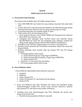 6
BAB III
PERSYARATAN DAN KUOTA
A. Persyaratan Calon Penerima
Persyaratan untuk mendaftar tahun 2017adalah sebagai berikut:
1. Siswa SMA/SMK/MA atau bentuk lain yang sederajat yang akan lulus pada tahun
2017;
2. Lulusan tahun 2016 yang bukan penerima Bidikmisi dan tidak bertentangan dengan
ketentuan penerimaan mahasiswa baru di masing-masing perguruan tinggi;
3. Usia paling tinggi pada saat mendaftar adalah 21 tahun;
4. Tidak mampu secara ekonomi dengan kriteria:
a. Siswa penerima Beasiswa Siswa Miskin (BSM) atau Pemegang Kartu Indonesia
Pintar (KIP) atau sejenisnya; atau
b. Pendapatan kotor gabungan orang Tua/Wali (suami istri) maksimal sebesar
Rp3.000.000,00 per bulan dan atau pendapatan kotor gabungan orangtua/wali
dibagi jumlah anggota keluarga maksimal Rp750.000,00 setiap bulannya.
5. Pendidikan orang Tua/Wali setinggi-tingginya S1 (Strata 1) atau Diploma 4;
6. Memiliki potensi akademik baik berdasarkan rekomendasi objektif dan akurat dari
Kepala Sekolah;
7. Pendaftar difasilitasi untuk memilih salah satu diantara PTN atau PTS dengan
ketentuan:
a. PTN dengan pilihan seleksi masuk:
1) Seleksi Masuk Perguruan Tinggi Negeri (SNMPTN);
2) Seleksi Bersama Masuk Perguruan Tinggi Negeri (SBMTPN);
3) Seleksi mandiri PTN.
b. Politeknik, UT, dan Institut Seni dan Budaya
c. PTS sesuai dengan pilihan seleksi masuk.
B. Kuota Mahasiswa Baru
1. Kuota Bidikmisi diperuntukkan bagi mahasiswa yang lulus:
a. SNMPTN
b. SBMPTN;
c. Seleksi Mandiri PTN.
d. Seleksi di Politeknik, UT, dan Institut Seni dan Budaya
e. Seleksi di PTS
2. Kuota awal Bidikmisi bagi PTN, Politeknik dan Institut Seni ditetapkan dengan
mempertimbangkan; kondisi PTN, kondisi umum ekonomi mahasiswa, kapasitas
daya tamping PTN, dan alokasi kuota setahun sebelumnya.
3. Tambahan kuota akan dipertimbangkan bagi PTN, Politeknik dan Institut Seni,
dengan kriteria antara lain;
a. Memiliki kinerja pengelolaan Bidikmisi yang baik:
 