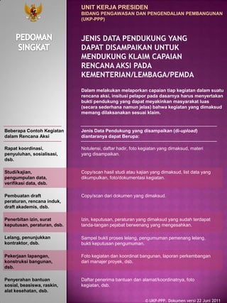 Beberapa Contoh Kegiatan
dalam Rencana Aksi
Rapat koordinasi,
penyuluhan, sosialisasi,
dsb.
Notulensi, daftar hadir, foto kegiatan yang dimaksud, materi
yang disampaikan.
Pembuatan draft
peraturan, rencana induk,
draft akademis, dsb.
Copy/scan dari dokumen yang dimaksud.
Penerbitan izin, surat
keputusan, peraturan, dsb.
Izin, keputusan, peraturan yang dimaksud yang sudah terdapat
tanda-tangan pejabat berwenang yang mengesahkan.
Lelang, penunjukkan
kontraktor, dsb.
Sampel bukti proses lelang, pengumuman pemenang lelang,
bukti keputusan pengumuman.
Pekerjaan lapangan,
konstruksi bangunan,
dsb.
Foto kegiatan dan koordinat bangunan, laporan perkembangan
dari manajer proyek, dsb.
Penyerahan bantuan
sosial, beasiswa, raskin,
alat kesehatan, dsb.
Daftar penerima bantuan dan alamat/koordinatnya, foto
kegiatan, dsb.
Studi/kajian,
pengumpulan data,
verifikasi data, dsb.
Copy/scan hasil studi atau kajian yang dimaksud, list data yang
dikumpulkan, foto/dokumentasi kegiatan.
Jenis Data Pendukung yang disampaikan (di-upload)
diantaranya dapat Berupa:
UNIT KERJA PRESIDEN
BIDANG PENGAWASAN DAN PENGENDALIAN PEMBANGUNAN
(UKP-PPP)
JENIS DATA PENDUKUNG YANG
DAPAT DISAMPAIKAN UNTUK
MENDUKUNG KLAIM CAPAIAN
RENCANA AKSI PADA
KEMENTERIAN/LEMBAGA/PEMDA
© UKP-PPP. Dokumen versi 22 Juni 2011
Dalam melakukan melaporkan capaian tiap kegiatan dalam suatu
rencana aksi, insitusi pelapor pada dasarnya harus menyertakan
bukti pendukung yang dapat meyakinkan masyarakat luas
(secara sederhana namun jelas) bahwa kegiatan yang dimaksud
memang dilaksanakan sesuai klaim.
 