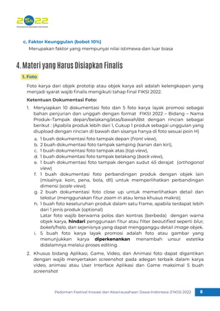 Pedoman Festival Inovasi dan Kewirausahaan Siswa Indonesia (FIKSI) 2022 8
1
Foto karya dari objek prototip atau objek karya asli adalah kelengkapan yang
menjadi syarat wajib ﬁnalis mengikuti tahap ﬁnal FIKSI 2022.
Ketentuan Dokumentasi Foto:
1. Foto
Merupakan faktor yang mempunyai nilai istimewa dan luar biasa
c. Faktor Keunggulan (bobot 10%)
Menyiapkan 10 dokumentasi foto dan 5 foto karya layak promosi sebagai
bahan penjurian dan unggah dengan format FIKSI 2022 – Bidang – Nama
Produk–Tampak depan/belakang/atas/bawah/dst dengan rincian sebagai
berikut : (Apabila produk lebih dari 1, Cukup 1 produk sebagai unggulan yang
diupload dengan rincian di bawah dan sisanya hanya di foto sesuai poin H)
1.
Khusus bidang Aplikasi, Game, Video, dan Animasi foto dapat digantikan
dengan wajib menyertakan screenshot pada adegan terbaik dalam karya
video, animasi atau User Interface Aplikasi dan Game maksimal 5 buah
screenshot
2.
1 buah dokumentasi foto tampak depan (front view),
2 buah dokumentasi foto tampak samping (kanan dan kiri),
1 buah dokumentasi foto tampak atas (top view),
1 buah dokumentasi foto tampak belakang (back view),
1 buah dokumentasi foto tampak dengan sudut 45 derajat (orthogonal
view)
1 buah dokumentasi foto perbandingan produk dengan objek lain
(misalnya: koin, pena, bola, dll) untuk memperlihatkan perbandingan
dimensi (scale view);
2 buah dokumentasi foto close up untuk memerlihatkan detail dan
tekstur (menggunakan ﬁtur zoom in atau lensa khusus makro);
1 buah foto keseluruhan produk dalam satu frame, apabila terdapat lebih
dari 1 jenis produk (optional)
Latar foto wajib berwarna polos dan kontras (berbeda) dengan warna
objek karya, hindari penggunaan ﬁtur atau ﬁlter beautiﬁed seperti blur,
bokeh/halo, dan sejenisnya yang dapat mengganggu detail image objek.
5 buah foto karya layak promosi adalah foto atau gambar yang
menunjukkan karya diperkenankan menambah unsur estetika
didalamnya melalui proses editing.
a.
b.
c.
d.
e.
f.
g.
h.
i.
4.Materi yang Harus Disiapkan Finalis
 