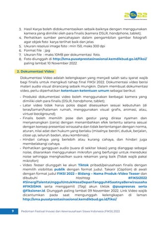 Pedoman Festival Inovasi dan Kewirausahaan Siswa Indonesia (FIKSI) 2022
9
Hasil Karya boleh didokumentasikan sebaik-baiknya dengan menggunakan
kamera yang dimiliki oleh para ﬁnalis (kamera DSLR, handphone, tablet);
Perhatikan sumber pencahayaan dalam pengambilan gambar fotograﬁ
agar objek foto karya terlihat baik dan jelas
Ukuran resolusi image foto : min 150, maks 300 dpi
Format ﬁle : jpg
Ukuran ﬁle : maks 10MB per dokumentasi foto.
Foto diunggah di http://sma.pusatprestasinasional.kemdikbud.go.id/ﬁksi/
paling lambat 10 November 2022
3.
4.
5.
6.
7.
8.
Produksi dokumentasi video boleh menggunakan berbagai kamera yang
dimiliki oleh para ﬁnalis (DSLR, handphone, tablet);
Latar video tidak harus polos dapat disesuaikan sesuai kebutuhan (di
teras/taman/halaman rumah, menggunakan visual graﬁs, animasi, atau,
virtual background);
Finalis boleh memilih pose dan gestur yang dirasa nyaman dan
menyenangkan (ceria) dengan menambahkan efek tertentu selama sesuai
dengan konsep presentasi wirausaha dan tidak bertentangan dengan norma,
aturan, nilai adat dan hukum yang berlaku (misalnya: berdiri, duduk, berjalan,
close up, seluruh badan, atau kombinasi);
Hindari cahaya yang berlebih atau kurang cahaya, dan hindari juga
membelakangi cahaya.
Perhatikan gangguan audio (suara di sekitar lokasi) yang dianggap sebagai
noise, disarankan menggunakan mikrofon yang berfungsi untuk mereduksi
noise sehingga menghasilkan suara rekaman yang baik (Tidak wajib pakai
mikrofon)
Video Teaser diunggah ke akun Tiktok pribadi/perusahaan ﬁnalis dengan
memilih visibilitas publik dengan format judul. Takarir (Caption) di awali
dengan format judul FIKSI 2022 – Bidang – Nama Produk–Video Teaser dan
dibubuhi Hashtag #FIKSI2022
#SinergiTalentaUnggulUntukMasaDepanTangguh#SaatnyaBerwirausaha
#FIKSISMA serta menggamit (Tag) akun tiktok @puspresnas serta
@ﬁksioner.id. Diunggah paling lambat 09 November 2022. Link Video wajib
dicantumkan pada saat mengunggah kelengkapan di laman
http://sma.pusatprestasinasional.kemdikbud.go.id/ﬁksi/
-
-
-
-
-
-
Dokumentasi Video adalah kelengkapan yang menjadi salah satu syarat wajib
bagi ﬁnalis untuk mengikuti tahap ﬁnal FIKSI 2022. Dokumentasi video berisi
materi audio visual dirancang sebaik mungkin. Dalam membuat dokumentasi
video, perlu diperhatikan ketentuan-ketentuan umum sebagai berikut:
2. Dokumentasi Video
 
