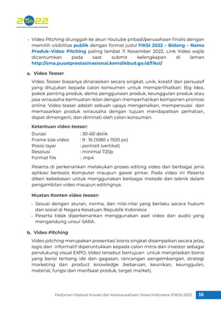 Pedoman Festival Inovasi dan Kewirausahaan Siswa Indonesia (FIKSI) 2022 10
1
Video Pitching diunggah ke akun Youtube pribadi/perusahaan ﬁnalis dengan
memilih visibilitas publik dengan format judul FIKSI 2022 – Bidang – Nama
Produk–Video Pitching paling lambat 11 November 2022. Link Video wajib
dicantumkan pada saat submit kelengkapan di laman
http://sma.pusatprestasinasional.kemdikbud.go.id/ﬁksi/
Video Teaser biasanya dinarasikan secara singkat, unik, kreatif dan persuasif
yang ditujukan kepada calon konsumen untuk memperlihatkan: Big Idea,
pokok penting produk, demo penggunaan produk, keunggulan produk atau
jasa wirausaha bermuatan iklan dengan memperhatikan komponen promosi
online. Video teaser adalah sebuah upaya mengenalkan, mempersuasi dan
memasarkan produk wirausaha dengan tujuan mendapatkan perhatian,
dapat dimengerti, dan diminati oleh calon konsumen.
Peserta di perkenankan melakukan proses editing video dari berbagai jenis
aplikasi berbasis Komputer maupun gawai pintar. Pada video ini Peserta
diberi kebebasan untuk menggunakan berbagai metode dan teknik dalam
pengambilan video maupun editingnya.
Durasi : 30-60 detik
Frame size video : 9 : 16 (1080 x 1920 px)
Posisi layar : portrait (vertikal)
Resolusi : minimal 720p
Format ﬁle : .mp4
-
Sesuai dengan aturan, norma, dan nilai-nilai yang berlaku secara hukum
dan sosial di Negara Kesatuan Republik Indonesia
Peserta tidak diperkenankan menggunakan aset video dan audio yang
mengandung unsur SARA.
-
-
Video Teaser
Ketentuan video teaser:
Muatan Konten video teaser:
a.
Video pitching merupakan presentasi bisnis singkat disampaikan secara jelas,
logis dan informatif diperuntukkan kepada calon mitra dan investor sebagai
pendukung visual EXPO. Video tersebut bertujuan untuk menjelaskan bisnis
yang berisi tentang ide dan gagasan, rancangan pengembangan, strategi
marketing dan product knowledge (kebaruan, keunikan, keunggulan,
material, fungsi dan manfaaat produk, target market).
Video Pitching
b.
 