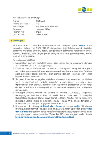 Pedoman Festival Inovasi dan Kewirausahaan Siswa Indonesia (FIKSI) 2022
11
Merupakan contoh, prototip/model, atau objek karya wirausaha dengan
material dan ukuran sesungguhnya.
Dikemas sesuai kebutuhan, ketentuan, dan syarat yang berlaku pada
penyedia jasa ekspedisi atau proses pengiriman barang mandiri. Pastikan
agar prototipe dapat diterima oleh panitia dengan selamat, dan aman
seperti kondisi idealnya.
Sertakan identitas yang jelas, sertakan informasi atau dokumen tambahan
(dan komunikasikan) untuk prosedur penyimpanan prototipe agar
diperhatikan oleh panitia, dan sertakan juga surat pengantar untuk karya
dengan spesiﬁkasi khusus agar tidak terhambat di ekspedisi atau perjalanan
pengiriman.
Prototipe produk dikirim ke panitia di alamat 3G2C+W92, Dirgantara
Parahyangan Residence Blok K No.13, Pataruman, Kec. Cihampelas,
Kabupaten Bandung Barat, Jawa Barat (40562). Panitia hanya menerima
prototipe usaha ﬁnalis di jam kerja (10.00 – 15.00 WIB) mulai tanggal 07
November 2022 sampai tanggal 12 November 2022.
Khusus untuk bidang Aplikasi dan Game prototipe wajib dikirimkan
menggunakan format ﬁle .apk, .exe, .mp4, atau mock up sedangkan Video
dan Animasi berbentuk karya video/animasi atau Showreel portofolio bisnis
yang diunggah dalam youtube “Tidak Publik”. Lalu, unggah pada laman
http://sma.pusatprestasinasional.kemdikbud.go.id/ﬁksi
1.
2.
3.
4.
5.
Prototipe atau contoh karya wirausaha asli menjadi syarat wajib ﬁnalis
mengikuti tahap ﬁnal FIKSI 2022. Prototip akan diuji oleh juri untuk diketahui
performa material, bentuk, detail, penggunaan, termasuk kesesuaian antara
konsep, masalah, dan target pasar dengan cita rasa (penampakan, kecap,
tekstur, aroma, suara).
Ketentuan prototipe:
3. Prototipe
Durasi : 2-3 Menit
Frame size video : 16:9
Posisi layar : landscape (horizontal)
Resolusi : minimal 720p
Format ﬁle : .mp4
Ukuran ﬁle : maks 50MB
Ketentuan video pitching:
 