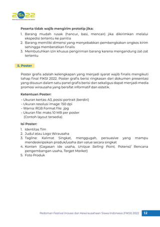 Pedoman Festival Inovasi dan Kewirausahaan Siswa Indonesia (FIKSI) 2022 12
1
Barang mudah rusak (hancur, basi, mencair) jika dikirimkan melalui
ekspedisi tertentu ke panitia
Barang memiliki dimensi yang menyebabkan pembengkakan ongkos kirim
sehingga memberatkan ﬁnalis
Membutuhkan izin khusus pengiriman barang karena mengandung zat-zat
tertentu
1.
2.
3.
Identitas Tim
Judul atau Logo Wirausaha
Tagline: Kalimat Singkat, menggugah, persuasive yang mampu
mendeskripsikan produk/usaha dan value secara singkat
Konten (Gagasan ide usaha, Unique Selling Point, Potensi/ Rencana
pengembangan usaha, Target Market)
Foto Produk
1.
2.
3.
4.
5.
Poster graﬁs adalah kelengkapan yang menjadi syarat wajib ﬁnalis mengikuti
tahap ﬁnal FIKSI 2022. Poster graﬁs berisi ringkasan dari dokumen presentasi
yang disusun dalam satu panel graﬁs berisi dan sekaligus dapat menjadi media
promosi wirausaha yang bersifat informatif dan estetik.
Peserta tidak wajib mengirim prototip jika:
- Ukuran kertas: A3, posisi portrait (berdiri)
- Ukuran resolusi image: 150 dpi
- Warna: RGB Format ﬁle: .jpg
- Ukuran ﬁle: maks 10 MB per poster
(Contoh layout tersedia)
Ketentuan Poster:
Isi Poster:
5. Poster
 