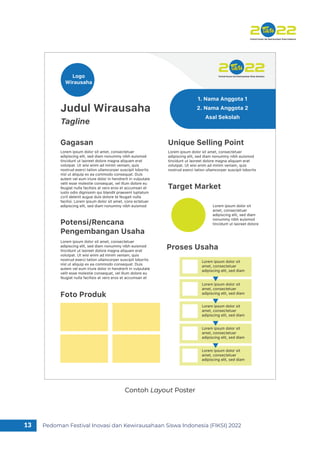 Pedoman Festival Inovasi dan Kewirausahaan Siswa Indonesia (FIKSI) 2022
13
Contoh Layout Poster
Judul Wirausaha
Gagasan
Tagline
Logo
Wirausaha
1. Nama Anggota 1
2. Nama Anggota 2
Asal Sekolah
Lorem ipsum dolor sit amet, consectetuer
adipiscing elit, sed diam nonummy nibh euismod
tincidunt ut laoreet dolore magna aliquam erat
volutpat. Ut wisi enim ad minim veniam, quis
nostrud exerci tation ullamcorper suscipit lobortis
nisl ut aliquip ex ea commodo consequat. Duis
autem vel eum iriure dolor in hendrerit in vulputate
velit esse molestie consequat, vel illum dolore eu
feugiat nulla facilisis at vero eros et accumsan et
iusto odio dignissim qui blandit praesent luptatum
zzril delenit augue duis dolore te feugait nulla
facilisi. Lorem ipsum dolor sit amet, cons ectetuer
adipiscing elit, sed diam nonummy nibh euismod
Potensi/Rencana
Pengembangan Usaha
Lorem ipsum dolor sit amet, consectetuer
adipiscing elit, sed diam nonummy nibh euismod
tincidunt ut laoreet dolore magna aliquam erat
volutpat. Ut wisi enim ad minim veniam, quis
nostrud exerci tation ullamcorper suscipit lobortis
nisl ut aliquip ex ea commodo consequat. Duis
autem vel eum iriure dolor in hendrerit in vulputate
velit esse molestie consequat, vel illum dolore eu
feugiat nulla facilisis at vero eros et accumsan et
Proses Usaha
Foto Produk
Unique Selling Point
Lorem ipsum dolor sit amet, consectetuer
adipiscing elit, sed diam nonummy nibh euismod
tincidunt ut laoreet dolore magna aliquam erat
volutpat. Ut wisi enim ad minim veniam, quis
nostrud exerci tation ullamcorper suscipit lobortis
Target Market
Lorem ipsum dolor sit
amet, consectetuer
adipiscing elit, sed diam
nonummy nibh euismod
tincidunt ut laoreet dolore
Lorem ipsum dolor sit
amet, consectetuer
adipiscing elit, sed diam
Lorem ipsum dolor sit
amet, consectetuer
adipiscing elit, sed diam
Lorem ipsum dolor sit
amet, consectetuer
adipiscing elit, sed diam
Lorem ipsum dolor sit
amet, consectetuer
adipiscing elit, sed diam
Lorem ipsum dolor sit
amet, consectetuer
adipiscing elit, sed diam
 