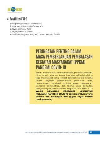 PERINGATAN PENTING DALAM
MASA PEMBERLAKUAN PEMBATASAN
KEGIATAN MASYARAKAT (PPKM)
PANDEMI COVID-19
Pedoman Festival Inovasi dan Kewirausahaan Siswa Indonesia (FIKSI) 2022 16
1
Setiap individu atau kelompok ﬁnalis, pembina, sekolah,
dinas terkait, rekanan, komunitas, atau seluruh individu
juga masyarakat yang terlibat dan berinteraksi selama
proses kegiatan perencanaan, pencarian data,
perancangan, produksi prototip karya, pemasaran,
transaksi, administrasi, dan lainnya yang berkaitan
dengan segala persiapan dan kegiatan ﬁnal FIKSI 2022
WAJIB MEMATUHI PROTOKOL KESEHATAN
MELAWAN PANDEMI COVID-19 sesuai peraturan yang
berlaku dan ketetapan dari gugus tugas daerah
masing-masing.
Setiap booth virtual terdiri dari:
1. layar pemutar poster/infograﬁs
2. layar pemutar foto
3. layar pemutar video
4. fasilitas penyambung ke contact person ﬁnalis
4.Fasilitas EXPO
 