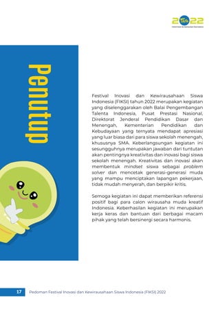 Pedoman Festival Inovasi dan Kewirausahaan Siswa Indonesia (FIKSI) 2022
17
Penutup
Festival Inovasi dan Kewirausahaan Siswa
Indonesia (FIKSI) tahun 2022 merupakan kegiatan
yang diselenggarakan oleh Balai Pengembangan
Talenta Indonesia, Pusat Prestasi Nasional,
Direktorat Jenderal Pendidikan Dasar dan
Menengah, Kementerian Pendidikan dan
Kebudayaan yang ternyata mendapat apresiasi
yang luar biasa dari para siswa sekolah menengah,
khususnya SMA. Keberlangsungan kegiatan ini
sesungguhnya merupakan jawaban dari tuntutan
akan pentingnya kreativitas dan inovasi bagi siswa
sekolah menengah. Kreativitas dan inovasi akan
membentuk mindset siswa sebagai problem
solver dan mencetak generasi-generasi muda
yang mampu menciptakan lapangan pekerjaan,
tidak mudah menyerah, dan berpikir kritis.
Semoga kegiatan ini dapat memberikan referensi
positif bagi para calon wirausaha muda kreatif
Indonesia. Keberhasilan kegiatan ini merupakan
kerja keras dan bantuan dari berbagai macam
pihak yang telah bersinergi secara harmonis.
 