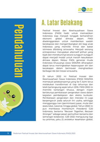 Pendahuluan
Festival Inovasi dan Kewirausahaan Siswa
Indonesia (FIKSI) hadir untuk memastikan
Indonesia siap menjadi tonggak kemandirian
ekonomi global dimasa depan. FIKSI
diselenggarakan untuk memberikan wadah
berekspresi dan mengembangkan diri bagi anak
Indonesia yang memiliki minat dan bakat
istimewa dibidang wirausaha. Menjadi seorang
entrepreneur merupakan alternatif pilihan yang
bijak dan menekuninya secara sungguh-sungguh
dapat menjadi modal untuk meraih kesuksesan
dimasa depan. Melaui FIKSI, generasi muda
Indonesia khususnya siswa SMA/MA diharapkan
dapat terus meningkatkan kepercayaan diri dan
kecakapan dalam berinovasi menghasilkan
berbagai ide dan kreasi wirausaha.
Di tahun 2022 ini Festival Inovasi dan
Kewirausahaan Siswa Indonesia (FIKSI) SMA/MA
memasuki pelaksanaannya yang ke-7, kami terus
melakukan transformasi di tiap tahunnya dan
telah berlangsung sejak tahun 2016. FIKSI 2022 ini
memiliki tantangan khusus, dengan masih
berlakunya pembatasan pergerakan siswa dalam
kegiatan pembelajaran dan ekstra kurikuler.
Pembatasan pergerakan dan interaksi ini juga
berpengaruh pada seluruh lini usaha, sehingga
mengganggu tren (permintaan) pasar, mulai dari
skala lokal, nasional, hingga global. Tahun 2022 ini
pun membawa momentum Presidensi G20
Indonesia, bertema “Recover Together, Recover
Stronger” sebagai pesan pemulihan bersama dan
semangat kolaborasi. G20 2022 mengusung tiga
isu prioritas, yaitu (1) arsitektur kesehatan global,
Pedoman Festival Inovasi dan Kewirausahaan Siswa Indonesia (FIKSI) 2022
1
A. Latar Belakang
 