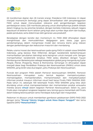 Pedoman Festival Inovasi dan Kewirausahaan Siswa Indonesia (FIKSI) 2022 2
1
(2) transformasi digital, dan (3) transisi energi. Presidensi G20 Indonesia ini dapat
menjadi momentum berharga yang dapat dimanfaatkan oleh penyelenggaraan
FIKSI untuk dapat menunjukkan relevansi arah pengembangan kegiatan
pembelajaran siswa. G20 membuka peluang untuk ditampilkannya praktik terbaik
dalam lingkup isu-isu prioritas tersebut, dengan konteks Indonesia, sebuah negara
kepulauan di belahan bumi selatan yang kaya akan sumber daya alam dan budaya,
padat penduduk, serta didominasi oleh generasi usia produktif.
Beradaptasi dengan kondisi dan momentum ini, FIKSI 2022 diharapkan dapat
menghilirisasi dan memutakhirkan ide/gagasan para siswa, juga guru
pendampingnya, dalam menginisiasi model dan rencana bisnis yang relevan
dengan perkembangan dan kebutuhan masa kini dan mendatang.
Pelaku utama inovasi dan kewirausahaan pada ajang FIKSI ini adalah siswa SMA/MA
Indonesia, yang berjiwa Post Millennial, dengan karakteristik berkemampuan
memanfaatkan perubahan teknologi serta keinginan untuk menjadi unik. Dengan
memperhatikan karakteristik tersebut, FIKSI selalu dikaitkan dengan Tujuan
Pembangunan Berkelanjutan sebagai kesepakatan global yang mengandung 5 pilar
People, Planet, Prosperity, Peace  Partnership. Semangat ini diharapkan dapat
menjadi dasar bagi Pendidikan Prakarya dan Kewirausahaan (PKWU) untuk siswa
SMA/MA, yang terdiri atas dua bagian, yaitu Prakarya dan Kewirausahaan.
Puncak dari program FIKSI adalah Pameran kewirausahaan SMA/MA. Pameran
Kewirausahaan merupakan suatu bentuk kegiatan mempertunjukkan,
memperagakan, memperkenalkan, mempromosikan dan menyebarluaskan
informasi produk maupun informasi visual hasil karya Finalis FIKSI SMA/MA 2022.
Pada tahun ini, sebanyak 100 kelompok ﬁnalis FIKSI SMA/MA yang lolos akan
diundang untuk untuk mempresentasikan dan memamerkan produk wirausaha
mereka secara virtual dalam kegiatan Pameran Kewirausahaan. Selain itu, para
ﬁnalis akan mengikuti rangkaian kegiatan seru lainnya guna menambah skill ﬁnalis
dalam bidang kewirausahaan serta mendapat dukungan dari masyarakat.
Pedoman ini disusun untuk memberikan gambaran pelaksanaan EXPO FIKSI 2022
dengan tema “Sinergi Talenta Unggul untuk Masa Depan Tangguh” dan tema
Spesiﬁk EXPO “MetamorFIKSI”.
 