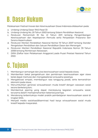 Pedoman Festival Inovasi dan Kewirausahaan Siswa Indonesia (FIKSI) 2022
3
Pelaksanaan Festival Inovasi dan Kewirausahaan Siswa Indonesia didasarkan pada:
Undang-Undang Dasar 1945 Pasal 33
Undang-Undang No. 20 Tahun 2003 tentang Sistem Pendidikan Nasional.
Peraturan Pemerintah RI No. 41 Tahun 2011 tentang Pengembangan
Kewirausahaan dan Kepeloporan Pemuda serta Penyediaan Prasarana dan
Sarana Kepemudaan.
Peraturan Menteri Pendidikan Nasional Nomor 19 Tahun 2007 tentang Standar
Pengelolaan Pendidikan dan Satuan Pendidikan Dasar dan Menengah.
Peraturan Menteri Pendidikan Nasional Republik Indonesia Nomor 39 Tahun
2008 tentang Pembinaan Kesiswaan.
DIPA (Daftar Isian Pelaksanaan Anggaran) pada Pusat Prestasi Nasional Tahun
2022.
a.
b.
c.
d.
e.
f.
B. Dasar Hukum
Membangun semangat dan jiwa kewirausahaan sosial kepada siswa;
Memberikan bekal pengetahuan dan pembinaan kewirausahaan agar siswa
kelak dapat memulai dan mengakselerasi wirausaha sosialnya;
Mengaktivasi empati, membangun rasa tanggung jawab, serta kemandirian
ekonomi pada siswa;
Menumbuhkan generasi wirausahawan muda kreatif dengan wawasan sosial
secara berkelanjutan;
Membentuk jejaring yang dapat mendukung kegiatan wirausaha sosial,
terutama dalam mempertahankan keberlanjutannya;
Mendorong terbentuknya model praktik pembelajaran kewirausahaan sosial di
tingkat SMA;
Menjadi media sosialisasi/diseminasi hasil karya wirausahawan sosial muda
kreatif kepada masyarakat.
1.
2.
3.
4.
5.
6.
7.
C. Tujuan
 