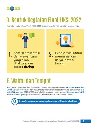 Pedoman Festival Inovasi dan Kewirausahaan Siswa Indonesia (FIKSI) 2022 4
1
Kegiatan pada tahap Final FIKSI 2022 terbagi ke dalam 3 kegiatan utama, yaitu
Seleksi presentasi
dan wawancara
yang akan
dilaksanakan
secara daring
Expo virtual untuk
memamerkan
karya inovasi
ﬁnalis.
D. Bentuk Kegiatan Final FIKSI 2022
1. 2.
Rangkaian kegiatan Final FIKSI 2022 dilaksanakan pada tanggal 14 s.d. 18 November
2022. Seleksi presentasi dan wawancara dilaksanakan secara virtual pada tanggal 15
s.d. 16 November 2022. EXPO virtual dilaksanakan pada tanggal 16 November 2022.
Informasi mengenai pameran virtual dapat dilihat di laman FIKSI 2022:
E. Waktu dan Tempat
http://sma.pusatprestasinasional.kemdikbud.go.id/ﬁksi/
 