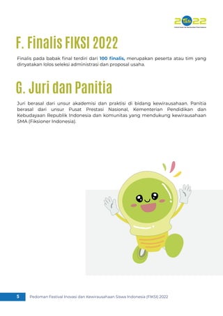 Pedoman Festival Inovasi dan Kewirausahaan Siswa Indonesia (FIKSI) 2022
5
Finalis pada babak ﬁnal terdiri dari 100 ﬁnalis, merupakan peserta atau tim yang
dinyatakan lolos seleksi administrasi dan proposal usaha.
F. Finalis FIKSI 2022
Juri berasal dari unsur akademisi dan praktisi di bidang kewirausahaan. Panitia
berasal dari unsur Pusat Prestasi Nasional, Kementerian Pendidikan dan
Kebudayaan Republik Indonesia dan komunitas yang mendukung kewirausahaan
SMA (Fiksioner Indonesia).
G. Juri dan Panitia
 