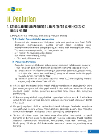 Pedoman Festival Inovasi dan Kewirausahaan Siswa Indonesia (FIKSI) 2022 6
1
Review materi ﬁnal/pameran oleh juri (dokumen presentasi, poster, video,
prototipe, dan dokumen pendukung) yang sebelumnya telah diunggah
ﬁnalis ke laman resmi FIKSI 2022
Penilaian pameran dilakukan saat ﬁnal FIKSI 2022 berlangsung melalui
kunjungan juri ke virtual booth ﬁnalis
a)
b)
Finalis agar mempersiapkan materi display berdasarkan objek/produk atau
jasa sesunguhnya untuk diunggah melalui situs web pameran virtual yang
meliputi: materi poster, dokumen presentasi, foto, video, dan dokumen
pendukung.
Dokumen yang telah di unggah tidak dapat diperbaharui, untuk diperhatikan
untuk ﬁnalis agar cermat dan teliti sebelum mengunggah dokumen EXPO
FIKSI 2022.
Pengunjung diperbolehkan melakukan interaksi dengan ﬁnalis dan karya/jasa
wirausahanya secara virtual, meninggalkan apresiasi, pesan, dan menjalin
komunikasi dengan ﬁnalis pada virtual booth yang bersangkutan,
Semua isi dalam laman pameran yang ditampilkan merupakan properti
bersama di bawah Balai Pengembangan Talenta Indonesia, Pusat Prestasi
Nasional, Kementerian Pendidikan, Kebudayaan, Riset, dan Teknologi, dan
ﬁnalis yang dilindungi oleh hukum dan peraturan perundang-undang yang
berlaku,
b.
c.
d.
e.
a. Penjurian Final FIKSI 2022 akan dibagi menjadi 3 tahap :
1) Penjurian Presentasi dan Wawancara
Presentasi dan wawancara dilakukan pada saat pelaksanaan ﬁnal FIKSI,
dilakukan menggunakan fasilitas virtual zoom meeting yang
mempertemukan ﬁnalis dengan para juri. Finalis akan mendapatkan waktu
15 menit per masing-masing tim dengan rincian:
a) 1 menit = Penayangan video teaser
b) 4 menit = Presentasi (Daring)
c) 10 menit = Wawancara
2) Penjurian Pameran
Penjurian pameran dilakukan sebelum dan pada saat pelaksanaan pameran
FIKSI. Penjurian pameran dilakukan dengan mekanisme sebagai berikut:
H. Penjurian
1. Ketentuan Umum Penjurian Dan Pameran EXPO FIKSI 2022
untuk Finalis
 
