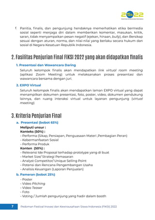 Pedoman Festival Inovasi dan Kewirausahaan Siswa Indonesia (FIKSI) 2022
7
Panitia, ﬁnalis, dan pengunjung hendaknya memerhatikan etika bermedia
sosial seperti menjaga diri dalam memberikan komentar, masukan, kritik,
saran, tidak menyampaikan pesan negatif (ejekan, hinaan, bully), dan Bersikap
sesuai dengan aturan, norma, dan nilai-nilai yang berlaku secara hukum dan
sosial di Negara Kesatuan Republik Indonesia.
Seluruh kelompok ﬁnalis akan mendapatkan link virtual room meeting
(aplikasi Zoom Meeting) untuk melaksanakan proses presentasi dan
wawancara bersama dengan juri.
f.
1. Presentasi dan Wawancara Daring
Meliputi unsur :
Konteks (50%) :
- Performa (Sikap, Persiapan, Penguasaan Materi ,Pembagian Peran)
- Kebermanfaatan Sosial
- Performa Produk
Konten (50%) :
- Relevansi Ide Proposal terhadap prototype yang di buat
- Market Size/ Strategi Pemasaran
- Analyst Competitor/ Unique Selling Point
- Potensi dan Rencana Pengembangan Usaha
- Analisis Keuangan (Laporan Penjualan)
a. Presentasi (bobot 65%)
- Poster
- Video Pitching
- Video Teaser
- Foto
- Voting / Jumlah pengunjung yang hadir dalam booth
b. Pameran (bobot 25%)
Seluruh kelompok ﬁnalis akan mendapatkan laman EXPO virtual yang dapat
menampilkan dokumen presentasi, foto, poster, video, dokumen pendukung
lainnya, dan ruang interaksi virtual untuk layanan pengunjung (virtual
meeting)
2. EXPO Virtual
2.Fasilitas Penjurian Final FIKSI 2022 yang akan didapatkan finalis
3.Kriteria Penjurian Final
 