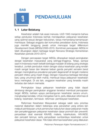 BAB

1

PENDAHULUAN

1. 1	 Latar Belakang
Kesehatan adalah hak asasi manusia. UUD 1945 menjamin bahwa
setiap penduduk Indonesia berhak mendapatkan pelayanan kesehatan
yang optimal sesuai dengan kebutuhan, tanpa memandang kemampuan
membayar. Sebagai anggota dari komunitas peradaban dunia, Indonesia
juga memiliki tanggung jawab untuk mencapai target Millennium
Development Goals (MDGs) 2000–2015. Komitmen pencapaian MDGs ini
telah dituangkan dalam berbagai target Rencana Strategis Kementerian
Kesehatan periode 2010–2014.
Dengan pencapaian target MDGs, diharapkan terjadi peningkatan
derajat kesehatan masyarakat yang setinggi-tingginya. Tetapi, sampai
saat ini Indonesia masih terbelit berbagai masalah di bidang yang strategis
tersebut. Jumlah penduduk miskin dengan status kesehatan yang rendah
masih sangat besar dan tekanan beban ganda penyakit semakin berat
dengan meningkatnya prevalensi penyakit degeneratif di tengah insidensi
penyakit infeksi yang masih tinggi. Dengan masuknya berbagai teknologi
baru yang umumnya lebih mahal, membuat biaya pelayanan kesehatan
terus meningkat. Di sisi lain, anggaran kesehatan yang tersedia masih
terbatas dan belum memadai.
Peningkatan biaya pelayanan kesehatan yang tidak dapat
diimbangi dengan peningkatan anggaran tersebut membuat pencapaian
target MDGs, bahkan upaya pembangunan kesehatan secara umum,
menghadapi kendala. Untuk mengatasi hal ini, perlu dilakukan reformasi di
bidang kesehatan, termasuk reformasi pembiayaan kesehatan.
Reformasi Kesehatan Masyarakat sebagai salah satu prioritas
nasional dijabarkan dalam beberapa area perubahan yang antara lain
meliputi pembiayaan untuk pemenuhan kebutuhan dasar pelayanan medis
dan penyelenggaraan pelayanan kesehatan dasar promotif dan preventif;
penyediaan obat esensial KIA/KB, malaria, tuberkulosis, HIV/AIDS,
dan penyakit lainnya; serta penyediaan sumberdaya kesehatan untuk
pelayanan kesehatan dasar. Titik tolak reformasi kesehatan yang dilakukan
Pedoman Penerapan Kajian Farmakoekonomi | 1

 