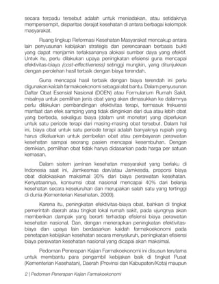 secara terpadu tersebut adalah untuk meniadakan, atau setidaknya
mempersempit, disparitas derajat kesehatan di antara berbagai kelompok
masyarakat.
Ruang lingkup Reformasi Kesehatan Masyarakat mencakup antara
lain penyusunan kebijakan strategis dan perencanaan berbasis bukti
yang dapat menjamin terlaksananya alokasi sumber daya yang efektif.
Untuk itu, perlu dilakukan upaya peningkatan efisiensi guna mencapai
efektivitas-biaya (cost-effectiveness) setinggi mungkin, yang ditunjukkan
dengan perolehan hasil terbaik dengan biaya terendah.
Guna mencapai hasil terbaik dengan biaya terendah ini perlu
digunakan kaidah farmakoekonomi sebagai alat bantu. Dalam penyusunan
Daftar Obat Esensial Nasional (DOEN) atau Formularium Rumah Sakit,
misalnya untuk pemilihan jenis obat yang akan dimasukkan ke dalamnya
perlu dilakukan pembandingan efektivitas terapi, termasuk frekuensi
manfaat dan efek samping yang tidak diinginkan dari dua atau lebih obat
yang berbeda, sekaligus biaya (dalam unit moneter) yang diperlukan
untuk satu periode terapi dari masing-masing obat tersebut. Dalam hal
ini, biaya obat untuk satu periode terapi adalah banyaknya rupiah yang
harus dikeluarkan untuk pembelian obat atau pembayaran perawatan
kesehatan sampai seorang pasien mencapai kesembuhan. Dengan
demikian, pemilihan obat tidak hanya didasarkan pada harga per satuan
kemasan.
Dalam sistem jaminan kesehatan masyarakat yang berlaku di
Indonesia saat ini, Jamkesmas dan/atau Jamkesda, proporsi biaya
obat dialokasikan maksimal 30% dari biaya perawatan kesehatan.
Kenyataannya, konsumsi obat nasional mencapai 40% dari belanja
kesehatan secara keseluruhan dan merupakan salah satu yang tertinggi
di dunia (Kementerian Kesehatan, 2009).
Karena itu, peningkatan efektivitas-biaya obat, bahkan di tingkat
pemerintah daerah atau tingkat lokal rumah sakit, pada ujungnya akan
memberikan dampak yang berarti terhadap efisiensi biaya perawatan
kesehatan nasional. Dan, dengan menerapkan peningkatan efektivitasbiaya dan upaya lain berdasarkan kaidah farmakoekonomi pada
penetapan kebijakan kesehatan secara menyeluruh, peningkatan efisiensi
biaya perawatan kesehatan nasional yang dicapai akan maksimal.
Pedoman Penerapan Kajian Farmakoekonomi ini disusun terutama
untuk membantu para pengambil kebijakan baik di tingkat Pusat
(Kementerian Kesehatan), Daerah (Provinsi dan Kabupaten/Kota) maupun
2 | Pedoman Penerapan Kajian Farmakoekonomi

 