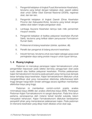 1.	

Pengambil kebijakan di tingkat Pusat (Kementerian Kesehatan),
terutama yang terkait dengan kebijakan obat, seperti seleksi
obat untuk Daftar Obat Esensial Nasional (DOEN), registrasi
obat, dan lain-lain;

2.	 Pengambil kebijakan di tingkat Daerah (Dinas Kesehatan
Provinsi dan Kabupaten/Kota), terutama yang terkait dengan
seleksi obat dalam rangka pengadaan obat;
3.	 Lembaga Asuransi Kesehatan lainnya baik milik pemerintah
maupun swasta;
4.	

Pengambil kebijakan di fasilitas pelayanan kesehatan (Rumah
Sakit), terutama yang terlibat dalam penyusunan Formularium
Rumah Sakit;

5.	

Profesional di bidang kesehatan (dokter, apoteker, dll);

6.	

Peneliti dan pengamat di bidang ekonomi kesehatan;

7.	

Industri farmasi, terutama untuk swa-kajian sebagai upaya awal
peningkatan daya saing produk maupun untuk tujuan lainnya.

1. 4	 Ruang Lingkup
Pedoman ini mencakup penerapan kajian farmakoekonomi untuk
pengambilan keputusan pada seleksi dan/atau penggunaan obat pada
suatu daerah atau fasilitas pelayanan kesehatan. Prioritas pelaksanaan
kajian farmakoekonomi terutama pada penyakit yang mempunyai dampak
besar terhadap biaya kesehatan. Kajian farmakoekonomi dilakukan untuk
mengidentifikasi obat yang menawarkan efektivitas (effectiveness) lebih
tinggi dengan harga lebih rendah sehingga secara signifikan memberikan
efektivitas-biaya yang tinggi.
Pedoman ini memberikan contoh-contoh praktis analisis
minimalisasi-biaya (AMiB) dan analisis efektivitas-biaya (AEB). Penerapan
Pedoman Kajian Farmakoekonomi ini sangat dianjurkan. Pada lima tahun
pertama, penerapannya oleh instansi terkait bersifat sukarela, belum
merupakan keharusan. Kajian Farmakoekonomi dilakukan berdasarkan
perspektif pihak yang memprakarsai pelaksanaan kajian. Pada pedoman
ini intervensi kesehatan yang dikaji masih dibatasi untuk obat saja.

4 | Pedoman Penerapan Kajian Farmakoekonomi

 